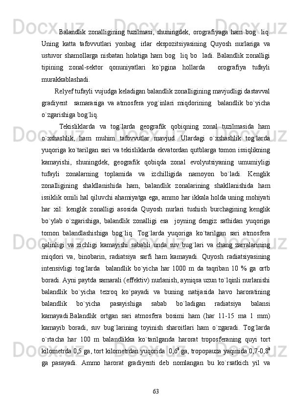 Balandlik   zonalligining   tuzilmasi,   shuningdek,   orografiyaga   ham   bog liq.
Uning   katta   tafovvutlari   yonbag irlar   ekspozitsiyasining   Quyosh   nurlariga   va	

ustuvor   shamollarga   nisbatan   holatiga   ham   bog liq   bo ladi.   Balandlik   zonalligi	
 
tipining   zonal-sektor   qonuniyatlari   ko`pgina   hollarda     orografiya   tufayli
murakkablashadi.
Relyef tufayli vujudga keladigan balandlik zonalligining mavjudligi dastavval
gradiyent     samarasiga   va   atmosfera   yog`inlari   miqdorining     balandlik   bo`yicha
o`zgarishiga bog`liq. 
Tekisliklarda   va   tog`larda   geografik   qobiqning   zonal   tuzilmasida   ham
o`xshashlik,   ham   muhim   tafovvutlar   mavjud.   Ulardagi   o`xshashlik   tog`larda
yuqoriga ko`tarilgan sari va tekisliklarda ekvatordan qutblarga tomon issiqlikning
kamayishi,   shuningdek,   geografik   qobiqda   zonal   evolyutsiyaning   umumiyligi
tufayli   zonalarning   toplamida   va   izchilligida   namoyon   bo`ladi.   Kenglik
zonalligining   shakllanishida   ham,   balandlik   zonalarining   shakllanishida   ham
issiklik omili hal qiluvchi ahamiyatga ega, ammo har ikkala holda uning mohiyati
har   xil:   kenglik   zonalligi   asosida   Quyosh   nurlari   tushish   burchagining   kenglik
bo`ylab   o`zgarishiga,   balandlik   zonalligi   esa     joyning   dengiz   sathidan   yuqoriga
tomon   balandlashishiga   bog`liq.   Tog`larda   yuqoriga   ko`tarilgan   sari   atmosfera
qalinligi   va   zichligi   kamayishi   sababli   unda   suv   bug`lari   va   chang   zarralarining
miqdori   va,   binobarin,   radiatsiya   sarfi   ham   kamayadi.   Quyosh   radiatsiyasining
intensivligi   tog`larda     balandlik   bo`yicha   har   1000   m   da   taqriban   10   %   ga   ortb
boradi. Ayni paytda samarali (effektiv) nurlanish, ayniqsa uzun to`lqinli nurlanishi
balandlik   bo`yicha   tezroq   ko`payadi   va   buning   natijasida   havo   haroratining
balandlik   bo`yicha   pasayishiga   sabab   bo`ladigan   radiatsiya   balansi
kamayadi.Balandlik   ortgan   sari   atmosfera   bosimi   ham   (har   11-15   ma   1   mm)
kamayib   boradi,   suv   bug`larining   toyinish   sharoitlari   ham   o`zgaradi.   Tog`larda
o`rtacha   har   100   m   balandlikka   ko`tarilganda   harorat   troposferaning   quyi   tort
kilometrda 0,5 ga, tort kilometrdan yuqorida  0,6 0  
ga, tropopauza yaqinida 0,7-0,8 0
ga   pasayadi.   Ammo   harorat   gradiyenti   deb   nomlangan   bu   ko`rsatkich   yil   va
63 