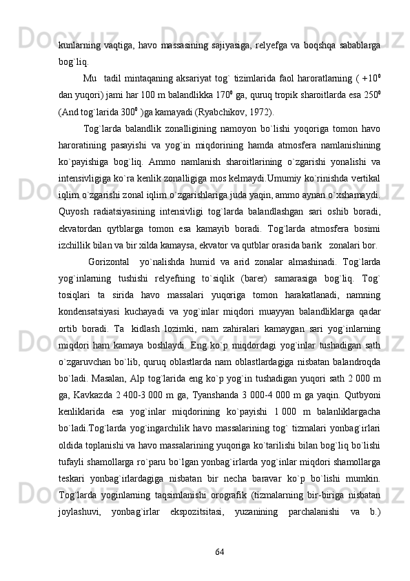 kunlarning   vaqtiga,   havo   massasining   sajiyasiga,   relyefga   va   boqshqa   sabablarga
bog`liq.
Mu tadil   mintaqaning   aksariyat   tog`   tizimlarida   faol   haroratlarning   (   +10 0
dan yuqori) jami har 100 m balandlikka 170 0
 ga, quruq tropik sharoitlarda esa 250 0
(And tog`larida 300 0
 )ga kamayadi (Ryabchikov, 1972).
Tog`larda   balandlik   zonalligining   namoyon   bo`lishi   yoqoriga   tomon   havo
haroratining   pasayishi   va   yog`in   miqdorining   hamda   atmosfera   namlanishining
ko`payishiga   bog`liq.   Ammo   namlanish   sharoitlarining   o`zgarishi   yonalishi   va
intensivligiga ko`ra kenlik zonalligiga mos kelmaydi.Umumiy ko`rinishda vertikal
iqlim o`zgarishi zonal iqlim o`zgarishlariga juda yaqin, ammo aynan o`xshamaydi.
Quyosh   radiatsiyasining   intensivligi   tog`larda   balandlashgan   sari   oshib   boradi,
ekvatordan   qytblarga   tomon   esa   kamayib   boradi.   Tog`larda   atmosfera   bosimi
izchillik bilan va bir xilda kamaysa, ekvator va qutblar orasida barik   zonalari bor.
  Gorizontal     yo`nalishda   humid   va   arid   zonalar   almashinadi.   Tog`larda
yog`inlarning   tushishi   relyefning   to`siqlik   (barer)   samarasiga   bog`liq.   Tog`
tosiqlari   ta sirida   havo   massalari   yuqoriga   tomon   harakatlanadi,   namning	

kondensatsiyasi   kuchayadi   va   yog`inlar   miqdori   muayyan   balandliklarga   qadar
ortib   boradi.   Ta kidlash   lozimki,   nam   zahiralari   kamaygan   sari   yog`inlarning	

miqdori   ham   kamaya   boshlaydi.   Eng   ko`p   miqdordagi   yog`inlar   tushadigan   sath
o`zgaruvchan   bo`lib,  quruq  oblastlarda  nam  oblastlardagiga  nisbatan  balandroqda
bo`ladi. Masalan,  Alp tog`larida eng ko`p yog`in tushadigan yuqori  sath 2   000 m
ga,   Kavkazda   2   400-3   000   m   ga,   Tyanshanda   3   000-4   000   m   ga   yaqin.   Qutbyoni
kenliklarida   esa   yog`inlar   miqdorining   ko`payishi   1   000   m   balanliklargacha
bo`ladi.Tog`larda   yog`ingarchilik   havo   massalarining   tog`   tizmalari   yonbag`irlari
oldida toplanishi va havo massalarining yuqoriga ko`tarilishi bilan bog`liq bo`lishi
tufayli shamollarga ro`paru bo`lgan yonbag`irlarda yog`inlar miqdori shamollarga
teskari   yonbag`irlardagiga   nisbatan   bir   necha   baravar   ko`p   bo`lishi   mumkin.
Tog`larda   yoginlarning   taqsimlanishi   orografik   (tizmalarning   bir-biriga   nisbatan
joylashuvi,   yonbag`irlar   ekspozitsitasi,   yuzanining   parchalanishi   va   b.)
64 
