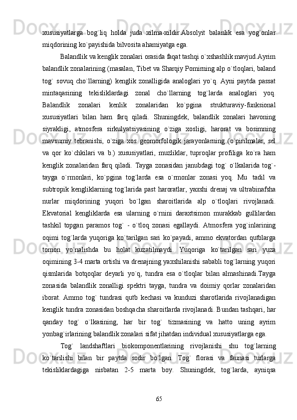 xususiyatlarga   bog`liq   holda   juda   xilma-xildir.Absolyit   balanlik   esa   yog`onlar
miqdorining ko`payishida bilvosita ahamiyatga ega.
Balandlik va kenglik zonalari orasida faqat tashqi o`xshashlik mavjud.Ayrim
balandlik zonalarining (masalan, Tibet va Sharqiy Pomirning alp o`tloqlari, baland
tog`   sovuq   cho`llarning)   kenglik   zonalligida   analoglari   yo`q.   Ayni   paytda   passat
mintaqasining   tekisliklardagi   zonal   cho`llarning   tog`larda   analoglari   yoq.
Balandlik   zonalari   kenlik   zonalaridan   ko`pgina   strukturaviy-funksional
xususiyatlari   bilan   ham   farq   qiladi.   Shuningdek,   balandlik   zonalari   havoning
siyrakligi,   atmosfera   sirkulyatsiyasining   o`ziga   xosligi,   harorat   va   bosimning
mavsumiy   tebranishi,   o`ziga   xos   geomorfologik   jarayonlarning   (o`pirilmalar,   sel
va   qor   ko`chkilari   va   b.)   xususiyatlari,   muzliklar,   tuproqlar   profiliga   ko`ra   ham
kenglik   zonalaridan   farq   qiladi.   Tayga   zonasidan   janubdagi   tog`   o`lkalarida   tog`-
tayga   o`rmonlari,   ko`pgina   tog`larda   esa   o`rmonlar   zonasi   yoq.   Mu tadil   va
subtropik  kengliklarning  tog`larida   past   haroratlar,   yaxshi   drenaj   va   ultrabinafsha
nurlar   miqdorining   yuqori   bo`lgan   sharoitlarida   alp   o`tloqlari   rivojlanadi.
Ekvatorial   kengliklarda   esa   ularning   o`rnini   daraxtsimon   murakkab   gullilardan
tashkil   topgan   paramos   tog`   -   o`tloq   zonasi   egallaydi.   Atmosfera   yog`inlarining
oqimi   tog`larda   yuqoriga   ko`tarilgan   sari   ko`payadi,   ammo   ekvatordan   qutblarga
tomon   yo`nalishda   bu   holat   kuzatilmaydi.   Yuqoriga   ko`tarilgan   sari   yuza
oqimining 3-4 marta ortishi va drenajning yaxshilanishi sababli tog`larning yuqori
qismlarida   botqoqlar   deyarli   yo`q,   tundra   esa   o`tloqlar   bilan   almashinadi.Tayga
zonasida   balandlik   zonalligi   spektri   tayga,   tundra   va   doimiy   qorlar   zonalaridan
iborat.   Ammo   tog`   tundrasi   qutb   kechasi   va   kunduzi   sharotlarida   rivojlanadigan
kenglik tundra zonasidan boshqacha sharoitlarda rivojlanadi. Bundan tashqari, har
qanday   tog`   o`lkasining,   har   bir   tog`   tizmasining   va   hatto   uning   ayrim
yonbag`irlarining balandlik zonalari sifat jihatdan individual xususiyatlarga ega.
Tog`   landshaftlari   biokomponentlarining   rivojlanishi   shu   tog`larning
ko`tarilishi   bilan   bir   paytda   sodir   bo`lgan.   Tog`   florasi   va   faunasi   turlarga
tekisliklardagiga   nisbatan   2-5   marta   boy.   Shuningdek,   tog`larda,   ayniqsa
65 
