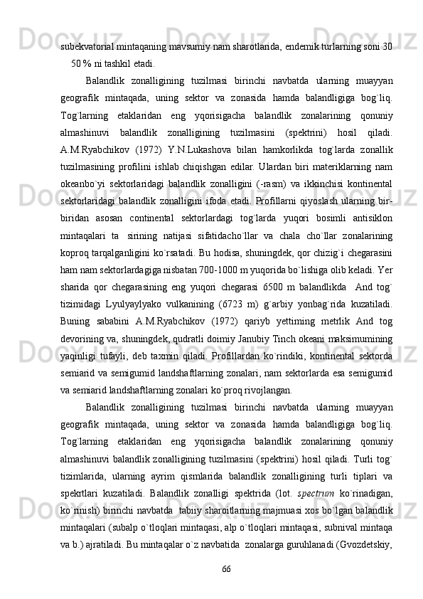 subekvatorial mintaqaning mavsumiy nam sharotlarida, endemik turlarning soni 30
 50 % ni tashkil etadi.
Balandlik   zonalligining   tuzilmasi   birinchi   navbatda   ularning   muayyan
geografik   mintaqada,   uning   sektor   va   zonasida   hamda   balandligiga   bog`liq.
Tog`larning   etaklaridan   eng   yqorisigacha   balandlik   zonalarining   qonuniy
almashinuvi   balandlik   zonalligining   tuzilmasini   (spektrini)   hosil   qiladi.
A.M.Ryabchikov   (1972)   Y.N.Lukashova   bilan   hamkorlikda   tog`larda   zonallik
tuzilmasining   profilini   ishlab   chiqishgan   edilar.   Ulardan   biri   materiklarning   nam
okeanbo`yi   sektorlaridagi   balandlik   zonalligini   (-rasm)   va   ikkinchisi   kontinental
sektorlaridagi   balandlik   zonalligini   ifoda   etadi.   Profillarni   qiyoslash   ularning   bir-
biridan   asosan   continental   sektorlardagi   tog`larda   yuqori   bosimli   antisiklon
mintaqalari   ta sirining   natijasi   sifatidacho`llar   va   chala   cho`llar   zonalarining	

koproq tarqalganligini ko`rsatadi. Bu hodisa, shuningdek, qor chizig`i chegarasini
ham nam sektorlardagiga nisbatan 700-1000 m yuqorida bo`lishiga olib keladi. Yer
sharida   qor   chegarasining   eng   yuqori   chegarasi   6500   m   balandlikda     And   tog`
tizimidagi   Lyulyaylyako   vulkanining   (6723   m)   g`arbiy   yonbag`rida   kuzatiladi.
Buning   sababini   A.M.Ryabchikov   (1972)   qariyb   yettiming   metrlik   And   tog
devorining va, shuningdek, qudratli doimiy Janubiy Tinch okeani maksimumining
yaqinligi   tufayli,   deb   taxmin   qiladi.   Profillardan   ko`rindiki,   kontinental   sektorda
semiarid va semigumid landshaftlarning zonalari, nam sektorlarda esa semigumid
va semiarid landshaftlarning zonalari ko`proq rivojlangan. 
Balandlik   zonalligining   tuzilmasi   birinchi   navbatda   ularning   muayyan
geografik   mintaqada,   uning   sektor   va   zonasida   hamda   balandligiga   bog`liq.
Tog`larning   etaklaridan   eng   yqorisigacha   balandlik   zonalarining   qonuniy
almashinuvi   balandlik zonalligining  tuzilmasini   (spektrini)  hosil  qiladi.  Turli   tog`
tizimlarida,   ularning   ayrim   qismlarida   balandlik   zonalligining   turli   tiplari   va
spekrtlari   kuzatiladi.   Balandlik   zonalligi   spektrida   (lot.   spectrum   ko`rinadigan,
ko`rinish) birinchi navbatda   tabiiy sharoitlarning majmuasi xos bo`lgan balandlik
mintaqalari (subalp o`tloqlari mintaqasi, alp o`tloqlari mintaqasi, subnival mintaqa
va b.) ajratiladi. Bu mintaqalar o`z navbatida  zonalarga guruhlanadi (Gvozdetskiy,
66 