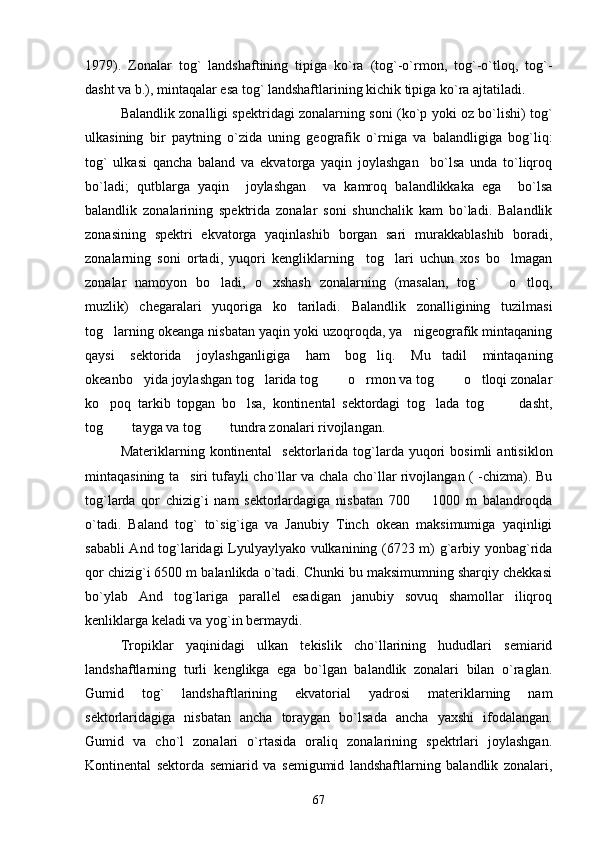 1979).   Zonalar   tog`   landshaftining   tipiga   ko`ra   (tog`-o`rmon,   tog`-o`tloq,   tog`-
dasht va b.), mintaqalar esa tog` landshaftlarining kichik tipiga ko`ra ajtatiladi.
Balandlik zonalligi spektridagi zonalarning soni (ko`p yoki oz bo`lishi) tog`
ulkasining   bir   paytning   o`zida   uning   geografik   o`rniga   va   balandligiga   bog`liq:
tog`   ulkasi   qancha   baland   va   ekvatorga   yaqin   joylashgan     bo`lsa   unda   to`liqroq
bo`ladi;   qutblarga   yaqin     joylashgan     va   kamroq   balandlikkaka   ega     bo`lsa
balandlik   zonalarining   spektrida   zonalar   soni   shunchalik   kam   bo`ladi.   Balandlik
zonasining   spektri   ekvatorga   yaqinlashib   borgan   sari   murakkablashib   boradi,
zonalarning   soni   ortadi,   yuqori   kengliklarning     tog lari   uchun   xos   bo lmagan 
zonalar   namoyon   bo ladi,   o xshash   zonalarning   (masalan,   tog`     o tloq,	
   
muzlik)   chegaralari   yuqoriga   ko tariladi.   Balandlik   zonalligining   tuzilmasi	

tog larning okeanga nisbatan yaqin yoki uzoqroqda, ya nigeografik mintaqaning	
 
qaysi   sektorida   joylashganligiga   ham   bog liq.   Mu tadil   mintaqaning	
 
okeanbo yida joylashgan tog larida tog    o rmon va tog    o tloqi zonalar	
       
ko poq   tarkib   topgan   bo lsa,   kontinental   sektordagi   tog lada   tog     dasht,	
    
tog    tayga va tog    tundra zonalari rivojlangan.
   
Materiklarning  kontinental     sektorlarida   tog`larda  yuqori  bosimli   antisiklon
mintaqasining ta siri tufayli cho`llar va chala cho`llar rivojlangan ( -chizma). Bu	

tog`larda   qor   chizig`i   nam   sektorlardagiga   nisbatan   700     1000   m   balandroqda	

o`tadi.   Baland   tog`   to`sig`iga   va   Janubiy   Tinch   okean   maksimumiga   yaqinligi
sababli And tog`laridagi Lyulyaylyako vulkanining (6723 m) g`arbiy yonbag`rida
qor chizig`i 6500 m balanlikda o`tadi. Chunki bu maksimumning sharqiy chekkasi
bo`ylab   And   tog`lariga   parallel   esadigan   janubiy   sovuq   shamollar   iliqroq
kenliklarga keladi va yog`in bermaydi.
Tropiklar   yaqinidagi   ulkan   tekislik   cho`llarining   hududlari   semiarid
landshaftlarning   turli   kenglikga   ega   bo`lgan   balandlik   zonalari   bilan   o`raglan.
Gumid   tog`   landshaftlarining   ekvatorial   yadrosi   materiklarning   nam
sektorlaridagiga   nisbatan   ancha   toraygan   bo`lsada   ancha   yaxshi   ifodalangan.
Gumid   va   cho`l   zonalari   o`rtasida   oraliq   zonalarining   spektrlari   joylashgan.
Kontinental   sektorda   semiarid   va   semigumid   landshaftlarning   balandlik   zonalari,
67 