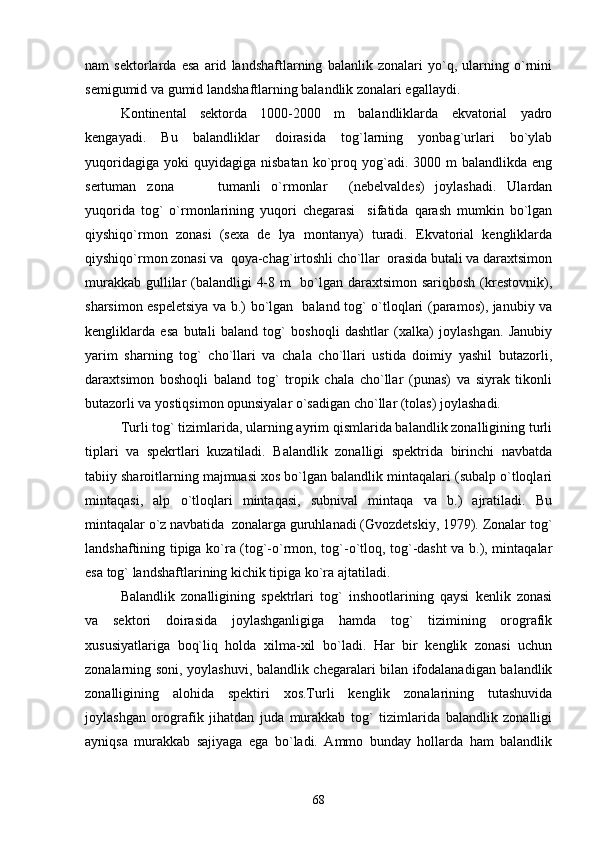 nam   sektorlarda   esa   arid   landshaftlarning   balanlik   zonalari   yo`q,   ularning   o`rnini
semigumid va gumid landshaftlarning balandlik zonalari egallaydi.
Kontinental   sektorda   1000-2000   m   balandliklarda   ekvatorial   yadro
kengayadi.   Bu   balandliklar   doirasida   tog`larning   yonbag`urlari   bo`ylab
yuqoridagiga   yoki  quyidagiga   nisbatan  ko`proq  yog`adi.  3000  m  balandlikda  eng
sertuman   zona     tumanli   o`rmonlar   (nebelvaldes)   joylashadi.   Ulardan  
yuqorida   tog`   o`rmonlarining   yuqori   chegarasi     sifatida   qarash   mumkin   bo`lgan
qiyshiqo`rmon   zonasi   (sexa   de   lya   montanya)   turadi.   Ekvatorial   kengliklarda
qiyshiqo`rmon zonasi va  qoya-chag`irtoshli cho`llar  orasida butali va daraxtsimon
murakkab gullilar  (balandligi 4-8 m    bo`lgan daraxtsimon sariqbosh (krestovnik),
sharsimon espeletsiya va b.) bo`lgan   baland tog` o`tloqlari (paramos), janubiy va
kengliklarda   esa   butali   baland   tog`   boshoqli   dashtlar   (xalka)   joylashgan.   Janubiy
yarim   sharning   tog`   cho`llari   va   chala   cho`llari   ustida   doimiy   yashil   butazorli,
daraxtsimon   boshoqli   baland   tog`   tropik   chala   cho`llar   (punas)   va   siyrak   tikonli
butazorli va yostiqsimon opunsiyalar o`sadigan cho`llar (tolas) joylashadi.
Turli tog` tizimlarida, ularning ayrim qismlarida balandlik zonalligining turli
tiplari   va   spekrtlari   kuzatiladi.   Balandlik   zonalligi   spektrida   birinchi   navbatda
tabiiy sharoitlarning majmuasi xos bo`lgan balandlik mintaqalari (subalp o`tloqlari
mintaqasi,   alp   o`tloqlari   mintaqasi,   subnival   mintaqa   va   b.)   ajratiladi.   Bu
mintaqalar o`z navbatida  zonalarga guruhlanadi (Gvozdetskiy, 1979). Zonalar tog`
landshaftining tipiga ko`ra (tog`-o`rmon, tog`-o`tloq, tog`-dasht  va b.), mintaqalar
esa tog` landshaftlarining kichik tipiga ko`ra ajtatiladi.
Balandlik   zonalligining   spektrlari   tog`   inshootlarining   qaysi   kenlik   zonasi
va   sektori   doirasida   joylashganligiga   hamda   tog`   tizimining   orografik
xususiyatlariga   boq`liq   holda   xilma-xil   bo`ladi.   Har   bir   kenglik   zonasi   uchun
zonalarning soni, yoylashuvi, balandlik chegaralari bilan ifodalanadigan balandlik
zonalligining   alohida   spektiri   xos.Turli   kenglik   zonalarining   tutashuvida
joylashgan   orografik   jihatdan   juda   murakkab   tog`   tizimlarida   balandlik   zonalligi
ayniqsa   murakkab   sajiyaga   ega   bo`ladi.   Ammo   bunday   hollarda   ham   balandlik
68 