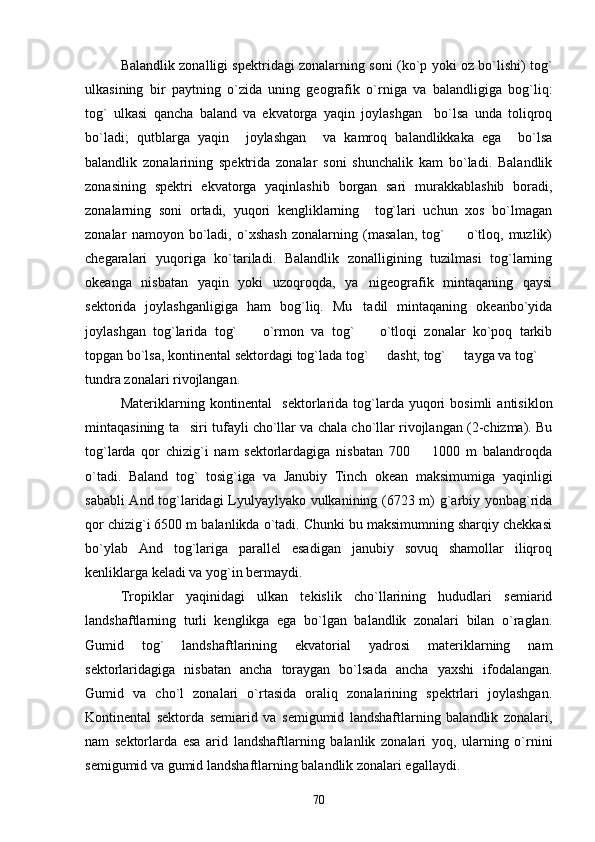 Balandlik zonalligi spektridagi zonalarning soni (ko`p yoki oz bo`lishi) tog`
ulkasining   bir   paytning   o`zida   uning   geografik   o`rniga   va   balandligiga   bog`liq:
tog`   ulkasi   qancha   baland   va   ekvatorga   yaqin   joylashgan     bo`lsa   unda   toliqroq
bo`ladi;   qutblarga   yaqin     joylashgan     va   kamroq   balandlikkaka   ega     bo`lsa
balandlik   zonalarining   spektrida   zonalar   soni   shunchalik   kam   bo`ladi.   Balandlik
zonasining   spektri   ekvatorga   yaqinlashib   borgan   sari   murakkablashib   boradi,
zonalarning   soni   ortadi,   yuqori   kengliklarning     tog`lari   uchun   xos   bo`lmagan
zonalar   namoyon   bo`ladi,   o`xshash   zonalarning   (masalan,   tog`     o`tloq,   muzlik)
chegaralari   yuqoriga   ko`tariladi.   Balandlik   zonalligining   tuzilmasi   tog`larning
okeanga   nisbatan   yaqin   yoki   uzoqroqda,   ya nigeografik   mintaqaning   qaysi	

sektorida   joylashganligiga   ham   bog`liq.   Mu tadil   mintaqaning   okeanbo`yida

joylashgan   tog`larida   tog`     o`rmon   va   tog`     o`tloqi   zonalar   ko`poq   tarkib	
 
topgan bo`lsa, kontinental sektordagi tog`lada tog`   dasht, tog`   tayga va tog` 	
  
tundra zonalari rivojlangan.
Materiklarning  kontinental     sektorlarida   tog`larda  yuqori  bosimli   antisiklon
mintaqasining ta siri tufayli cho`llar va chala cho`llar rivojlangan (2-chizma). Bu	

tog`larda   qor   chizig`i   nam   sektorlardagiga   nisbatan   700     1000   m   balandroqda	

o`tadi.   Baland   tog`   tosig`iga   va   Janubiy   Tinch   okean   maksimumiga   yaqinligi
sababli And tog`laridagi Lyulyaylyako vulkanining (6723 m) g`arbiy yonbag`rida
qor chizig`i 6500 m balanlikda o`tadi. Chunki bu maksimumning sharqiy chekkasi
bo`ylab   And   tog`lariga   parallel   esadigan   janubiy   sovuq   shamollar   iliqroq
kenliklarga keladi va yog`in bermaydi.
Tropiklar   yaqinidagi   ulkan   tekislik   cho`llarining   hududlari   semiarid
landshaftlarning   turli   kenglikga   ega   bo`lgan   balandlik   zonalari   bilan   o`raglan.
Gumid   tog`   landshaftlarining   ekvatorial   yadrosi   materiklarning   nam
sektorlaridagiga   nisbatan   ancha   toraygan   bo`lsada   ancha   yaxshi   ifodalangan.
Gumid   va   cho`l   zonalari   o`rtasida   oraliq   zonalarining   spektrlari   joylashgan.
Kontinental   sektorda   semiarid   va   semigumid   landshaftlarning   balandlik   zonalari,
nam   sektorlarda   esa   arid   landshaftlarning   balanlik   zonalari   yoq,   ularning   o`rnini
semigumid va gumid landshaftlarning balandlik zonalari egallaydi.
70 