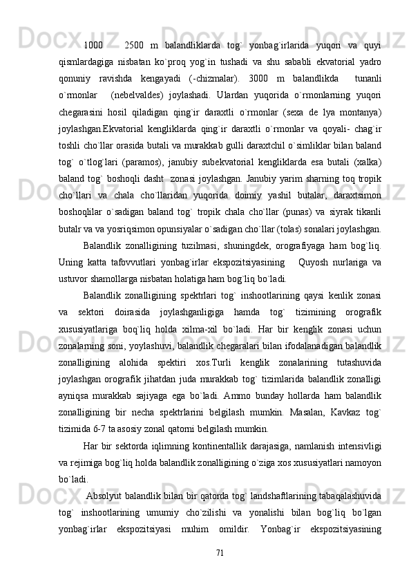 1000     2500   m   balandliklarda   tog`   yonbag`irlarida   yuqori   va   quyi
qismlardagiga   nisbatan   ko`proq   yog`in   tushadi   va   shu   sababli   ekvatorial   yadro
qonuniy   ravishda   kengayadi   (-chizmalar).   3000   m   balandlikda   tunanli	

o`rmonlar   (nebelvaldes)   joylashadi.   Ulardan   yuqorida   o`rmonlarning   yuqori	

chegarasini   hosil   qiladigan   qing`ir   daraxtli   o`rmonlar   (sexa   de   lya   montanya)
joylashgan.Ekvatorial   kengliklarda   qing`ir   daraxtli   o`rmonlar   va   qoyali-   chag`ir
toshli cho`llar orasida butali va murakkab gulli daraxtchil o`simliklar bilan baland
tog`   o`tlog`lari   (paramos),   janubiy   subekvatorial   kengliklarda   esa   butali   (xalka)
baland tog`  boshoqli  dasht    zonasi  joylashgan.  Janubiy yarim  sharning toq tropik
cho`llari   va   chala   cho`llaridan   yuqorida   doimiy   yashil   butalar,   daraxtsimon
boshoqlilar   o`sadigan   baland   tog`   tropik   chala   cho`llar   (punas)   va   siyrak   tikanli
butalr va va yosriqsimon opunsiyalar o`sadigan cho`llar (tolas) sonalari joylashgan.
Balandlik   zonalligining   tuzilmasi,   shuningdek,   orografiyaga   ham   bog`liq.
Uning   katta   tafovvutlari   yonbag`irlar   ekspozitsiyasining       Quyosh   nurlariga   va
ustuvor shamollarga nisbatan holatiga ham bog`liq bo`ladi. 
Balandlik   zonalligining   spektrlari   tog`   inshootlarining   qaysi   kenlik   zonasi
va   sektori   doirasida   joylashganligiga   hamda   tog`   tizimining   orografik
xususiyatlariga   boq`liq   holda   xilma-xil   bo`ladi.   Har   bir   kenglik   zonasi   uchun
zonalarning soni, yoylashuvi, balandlik chegaralari bilan ifodalanadigan balandlik
zonalligining   alohida   spektiri   xos.Turli   kenglik   zonalarining   tutashuvida
joylashgan   orografik   jihatdan   juda   murakkab   tog`   tizimlarida   balandlik   zonalligi
ayniqsa   murakkab   sajiyaga   ega   bo`ladi.   Ammo   bunday   hollarda   ham   balandlik
zonalligining   bir   necha   spektrlarini   belgilash   mumkin.   Masalan,   Kavkaz   tog`
tizimida 6-7 ta asosiy zonal qatorni belgilash mumkin.
Har   bir   sektorda   iqlimning  kontinentallik  darajasiga,   namlanish   intensivligi
va rejimiga bog`liq holda balandlik zonalligining o`ziga xos xususiyatlari namoyon
bo`ladi.
  Absolyut balandlik bilan bir qatorda tog` landshaftlarining tabaqalashuvida
tog`   inshootlarining   umumiy   cho`zilishi   va   yonalishi   bilan   bog`liq   bo`lgan
yonbag`irlar   ekspozitsiyasi   muhim   omildir.   Yonbag`ir   ekspozitsiyasining
71 