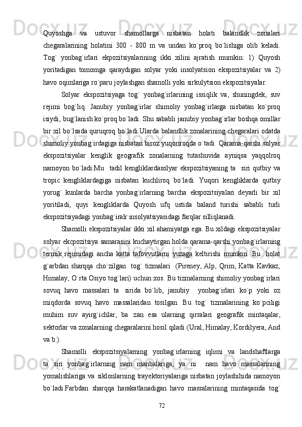 Quyoshga   va   ustuvor   shamollarga   nisbatan   holati   balandlik   zonalari
chegaralarining   holatini   300   -   800   m   va   undan   ko`proq   bo`lishiga   olib   keladi.
Tog`   yonbag`irlari   ekpozitsiyalarining   ikki   xilini   ajratish   mumkin:   1)   Quyosh
yoritadigan   tomomga   qaraydigan   solyar   yoki   insolyatsion   ekspozitsiyalar   va   2)
havo oqimlariga ro`paru joylashgan shamolli yoki sirkulytsion ekspozitsiyalar.
Solyar   ekspozitsiyaga   tog`   yonbag`irlarining   issiqlik   va,   shuningdek,   suv
rejimi   bog`liq.   Janubiy   yonbag`irlar   shimoliy   yonbag`irlarga   nisbatan   ko`proq
isiydi, bug`lanish ko`proq bo`ladi. Shu sababli janubiy yonbag`irlar boshqa omillar
bir xil bo`lsada quruqroq bo`ladi.Ularda balandlik zonalarining chegaralari odatda
shimoliy yonbag`irdagiga nisbatan biroz yuqoriroqda o`tadi. Qarama-qarshi solyar
ekspozitsiyalar   kenglik   geografik   zonalarning   tutashuvida   ayniqsa   yaqqolroq
namoyon  bo`ladi.Mu tadil   kengliklardasolyar   ekspozitsiyaning   ta siri   qutbiy   va 
tropic   kengliklardagiga   nisbatan   kuchliroq   bo`ladi.   Yuqori   kengliklarda   qutbiy
yorug`   kunlarda   barcha   yonbag`irlarning   barcha   ekspozitsiyalari   deyarli   bir   xil
yoritiladi,   quyi   kengliklarda   Quyosh   ufq   ustida   baland   turishi   sababli   turli
ekspozitsiyadagi yonbag`iralr insolyatsiyasidagi farqlar silliqlanadi.
Shamolli ekspozitsiyalar ikki xil ahamiyatga ega. Bu xildagi ekspozitsiyalar
solyar ekcpozitsiya samarasini kuchaytirgan holda qarama-qarshi yonbag`irlarning
termik   rejimidagi   ancha   katta   tafovvutlarni   yuzaga   keltirishi   mumkin.   Bu     holat
g`arbdan   sharqqa   cho`zilgan     tog`   tizmalari     (Pireney,   Alp,   Qrim,   Katta   Kavkaz,
Himalay, O`rta Osiyo tog`lari) uchun xos. Bu tizmalarning shimoliy yonbag`irlari
sovuq   havo   massalari   ta sirida   bo`lib,   janubiy     yonbag`irlari   ko`p   yoki   oz	

miqdorda   sovuq   havo   massalaridan   tosilgan.   Bu   tog`   tizmalarining   ko`pciligi
muhim   suv   ayirg`ichlar,   ba zan   esa   ularning   qirralari   geografik   mintaqalar,	

sektorlar va zonalarning chegaralarini hosil qiladi (Ural, Himalay, Kordilyera, And
va b.). 
Shamolli   ekspozitsiyalarning   yonbag`irlarning   iqlimi   va   landshaftlarga
ta siri   yonbag`irlarning   nam   manbalariga,   ya ni     nam   havo   massalarining	
 
yomalishlariga   va   siklonlarning   trayektoriyalariga   nisbatan   joylashihida   namoyon
bo`ladi.Farbdan   sharqqa   harakatlanadigan   havo   massalarining   mintaqasida   tog`
72 