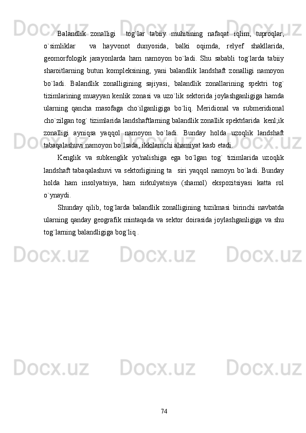 Balandlik   zonalligi     tog`lar   tabiiy   muhitining   nafaqat   iqlim,   tuproqlar,
o`simliklar     va   hayvonot   dunyosida,   balki   oqimda,   relyef   shakllarida,
geomorfologik   jarayonlarda   ham   namoyon   bo`ladi.   Shu   sababli   tog`larda   tabiiy
sharoitlarning   butun   kompleksining,   yani   balandlik   landshaft   zonalligi   namoyon
bo`ladi.   Balandlik   zonalligining   sajiyasi,   balandlik   zonallarining   spektri   tog`
tizimlarining muayyan kenlik zonasi  va uzo`lik sektorida joylashganligiga  hamda
ularning   qancha   masofaga   cho`ilganligiga   bo`liq.   Meridional   va   submeridional
cho`zilgan tog` tizimlarida landshaftlarning balandlik zonallik spektrlarida  kenl;ik
zonalligi   ayniqsa   yaqqol   namoyon   bo`ladi.   Bunday   holda   uzoqlik   landshaft
tabaqalashuvi namoyon bo`lsada, ikkilamchi ahamiyat kasb etadi.
Kenglik   va   subkenglik   yo'nalishiga   ega   bo`lgan   tog`   tizimlarida   uzoqlik
landshaft  tabaqalashuvi  va sektorligining ta siri  yaqqol  namoyn bo`ladi. Bunday
holda   ham   insolyatsiya,   ham   sirkulyatsiya   (shamol)   ekspozitsiyasi   katta   rol
o`ynaydi.
Shunday   qilib,   tog`larda   balandlik   zonalligining   tuzilmasi   birinchi   navbatda
ularning  qanday  geografik  mintaqada  va  sektor   doirasida  joylashganligiga   va shu
tog`larning balandligiga bog`liq .
74 