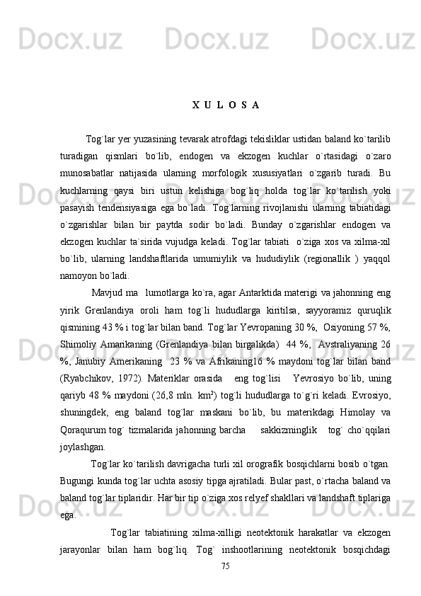 X  U  L  O  S  A
      Tog`lar yer yuzasining tevarak atrofdagi tekisliklar ustidan baland ko`tarilib
turadigan   qismlari   bo`lib,   endogen   va   ekzogen   kuchlar   o`rtasidagi   o`zaro
munosabatlar   natijasida   ularning   morfologik   xususiyatlari   o`zgarib   turadi.   Bu
kuchlarning   qaysi   biri   ustun   kelishiga   bog`liq   holda   tog`lar   ko`tarilish   yoki
pasayish   tendensiyasiga   ega   bo`ladi.   Tog`larning   rivojlanishi   ularning   tabiatidagi
o`zgarishlar   bilan   bir   paytda   sodir   bo`ladi.   Bunday   o`zgarishlar   endogen   va
ekzogen  kuchlar  ta`sirida vujudga  keladi.  Tog`lar   tabiati     o`ziga  xos  va  xilma-xil
bo`lib,   ularning   landshaftlarida   umumiylik   va   hududiylik   (regionallik   )   yaqqol
namoyon bo`ladi.
   Mavjud ma lumotlarga ko`ra, agar Antarktida materigi va jahonning eng
yirik   Grenlandiya   oroli   ham   tog`li   hududlarga   kiritilsa,   sayyoramiz   quruqlik
qismining 43 % i tog`lar bilan band. Tog`lar Yevropaning 30 %,  Osiyoning 57 %,
Shimoliy   Amarikaning   (Grenlandiya   bilan   birgalikda)     44   %,     Avstraliyaning   26
%,   Janubiy   Amerikaning     23   %   va   Afrikaning16   %   maydoni   tog`lar   bilan   band
(Ryabchikov,   1972).   Materiklar   orasida   eng   tog`lisi   Yevrosiyo   bo`lib,   uning	
 
qariyb  48  %  maydoni  (26,8  mln.  km 2
)  tog`li   hududlarga   to`g`ri  keladi.  Evrosiyo,
shuningdek,   eng   baland   tog`lar   maskani   bo`lib,   bu   materikdagi   Himolay   va
Qoraqurum  tog` tizmalarida jahonning barcha    sakkizminglik  tog`  cho`qqilari	
 
joylashgan.
                   Tog`lar ko`tarilish davrigacha turli xil orografik bosqichlarni bosib o`tgan.
Bugungi kunda tog`lar uchta asosiy tipga ajratiladi. Bular past, o`rtacha baland va
baland tog`lar tiplaridir. Har bir tip o`ziga xos relyef shakllari va landshaft tiplariga
ega. 
                    Tog`lar   tabiatining   xilma-xilligi   neotektonik   harakatlar   va   ekzogen
jarayonlar   bilan   ham   bog`liq.   Tog`   inshootlarining   neotektonik   bosqichdagi
75 