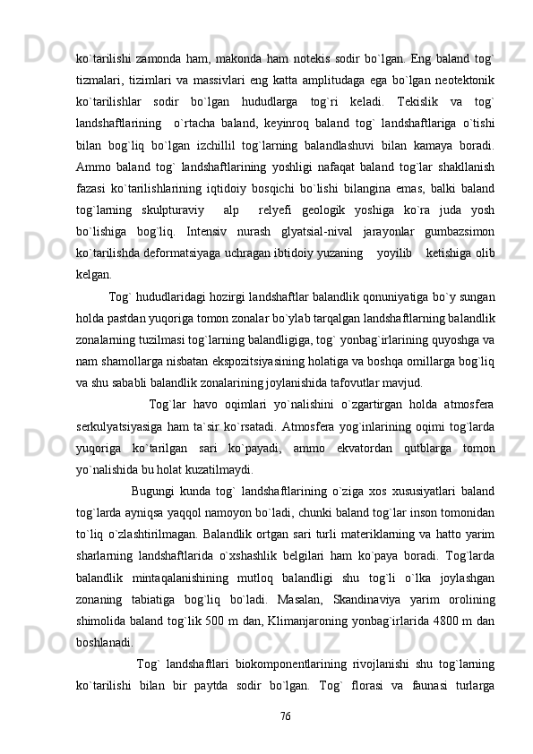 ko`tarilishi   zamonda   ham,   makonda   ham   notekis   sodir   bo`lgan.   Eng   baland   tog`
tizmalari,   tizimlari   va   massivlari   eng   katta   amplitudaga   ega   bo`lgan   neotektonik
ko`tarilishlar   sodir   bo`lgan   hududlarga   tog`ri   keladi.   Tekislik   va   tog`
landshaftlarining     o`rtacha   baland,   keyinroq   baland   tog`   landshaftlariga   o`tishi
bilan   bog`liq   bo`lgan   izchillil   tog`larning   balandlashuvi   bilan   kamaya   boradi.
Ammo   baland   tog`   landshaftlarining   yoshligi   nafaqat   baland   tog`lar   shakllanish
fazasi   ko`tarilishlarining   iqtidoiy   bosqichi   bo`lishi   bilangina   emas,   balki   baland
tog`larning   skulpturaviy   alp   relyefi   geologik   yoshiga   ko`ra   juda   yosh 
bo`lishiga   bog`liq.   Intensiv   nurash   glyatsial-nival   jarayonlar   gumbazsimon
ko`tarilishda deformatsiyaga uchragan ibtidoiy yuzaning  yoyilib  ketishiga olib	
 
kelgan. 
        Tog` hududlaridagi hozirgi landshaftlar balandlik qonuniyatiga bo`y sungan
holda pastdan yuqoriga tomon zonalar bo`ylab tarqalgan landshaftlarning balandlik
zonalarning tuzilmasi tog`larning balandligiga, tog` yonbag`irlarining quyoshga va
nam shamollarga nisbatan ekspozitsiyasining holatiga va boshqa omillarga bog`liq
va shu sababli balandlik zonalarining joylanishida tafovutlar mavjud.
                    Tog`lar   havo   oqimlari   yo`nalishini   o`zgartirgan   holda   atmosfera
serkulyatsiyasiga   ham   ta`sir   ko`rsatadi.   Atmosfera   yog`inlarining   oqimi   tog`larda
yuqoriga   ko`tarilgan   sari   ko`payadi,   ammo   ekvatordan   qutblarga   tomon
yo`nalishida bu holat kuzatilmaydi. 
                    Bugungi   kunda   tog`   landshaftlarining   o`ziga   xos   xususiyatlari   baland
tog`larda ayniqsa yaqqol namoyon bo`ladi, chunki baland tog`lar inson tomonidan
to`liq   o`zlashtirilmagan.   Balandlik   ortgan   sari   turli   materiklarning   va   hatto   yarim
sharlarning   landshaftlarida   o`xshashlik   belgilari   ham   ko`paya   boradi.   Tog`larda
balandlik   mintaqalanishining   mutloq   balandligi   shu   tog`li   o`lka   joylashgan
zonaning   tabiatiga   bog`liq   bo`ladi.   Masalan,   Skandinaviya   yarim   orolining
shimolida baland tog`lik 500 m dan, Klimanjaroning yonbag`irlarida 4800 m  dan
boshlanadi.
                    Tog`   landshaftlari   biokomponentlarining   rivojlanishi   shu   tog`larning
ko`tarilishi   bilan   bir   paytda   sodir   bo`lgan.   Tog`   florasi   va   faunasi   turlarga
76 