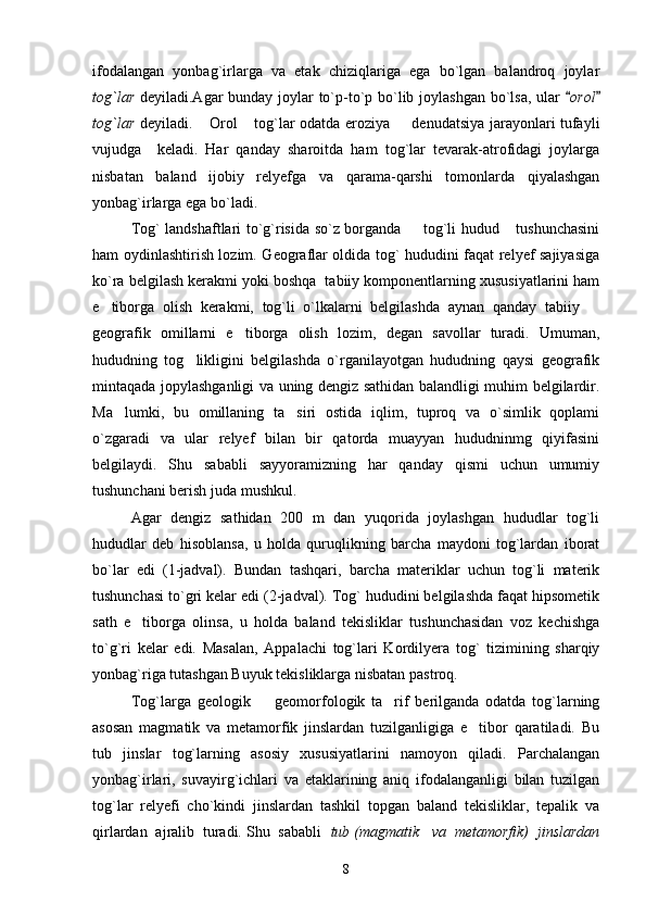 ifodalangan   yonbag`irlarga   va   etak   chiziqlariga   ega   bo`lgan   balandroq   joylar
tog`lar   deyiladi.Agar bunday joylar  to`p-to`p bo`lib joylashgan  bo`lsa, ular  orol	
tog`lar   deyiladi.   Orol  tog`lar odatda eroziya   denudatsiya jarayonlari tufayli	
  
vujudga     keladi.   Har   qanday   sharoitda   ham   tog`lar   tevarak-atrofidagi   joylarga
nisbatan   baland   ijobiy   relyefga   va   qarama-qarshi   tomonlarda   qiyalashgan
yonbag`irlarga ega bo`ladi.
Tog` landshaftlari to`g`risida so`z borganda    tog`li hudud  tushunchasini	
 
ham oydinlashtirish lozim. Geograflar oldida tog` hududini faqat relyef sajiyasiga
ko`ra belgilash kerakmi yoki boshqa  tabiiy komponentlarning xususiyatlarini ham
e tiborga   olish   kerakmi,   tog`li   o`lkalarni   belgilashda   aynan   qanday   tabiiy  	
 
geografik   omillarni   e tiborga   olish   lozim,   degan   savollar   turadi.   Umuman,	

hududning   tog likligini   belgilashda   o`rganilayotgan   hududning   qaysi   geografik	

mintaqada jopylashganligi va uning dengiz sathidan balandligi muhim belgilardir.
Ma lumki,   bu   omillaning   ta siri   ostida   iqlim,   tuproq   va   o`simlik   qoplami	
 
o`zgaradi   va   ular   relyef   bilan   bir   qatorda   muayyan   hududninmg   qiyifasini
belgilaydi.   Shu   sababli   sayyoramizning   har   qanday   qismi   uchun   umumiy
tushunchani berish juda mushkul.
Agar   dengiz   sathidan   200   m   dan   yuqorida   joylashgan   hududlar   tog`li
hududlar   deb   hisoblansa,   u   holda   quruqlikning   barcha   maydoni   tog`lardan   iborat
bo`lar   edi   (1-jadval).   Bundan   tashqari,   barcha   materiklar   uchun   tog`li   materik
tushunchasi to`gri kelar edi (2-jadval). Tog` hududini belgilashda faqat hipsometik
sath   e tiborga   olinsa,   u   holda   baland   tekisliklar   tushunchasidan   voz   kechishga	

to`g`ri   kelar   edi.   Masalan,   Appalachi   tog`lari   Kordilyera   tog`   tizimining   sharqiy
yonbag`riga tutashgan Buyuk tekisliklarga nisbatan pastroq.
Tog`larga   geologik     geomorfologik   ta rif   berilganda   odatda   tog`larning	
 
asosan   magmatik   va   metamorfik   jinslardan   tuzilganligiga   e tibor   qaratiladi.   Bu	

tub   jinslar   tog`larning   asosiy   xususiyatlarini   namoyon   qiladi.   Parchalangan
yonbag`irlari,   suvayirg`ichlari   va   etaklarining   aniq   ifodalanganligi   bilan   tuzilgan
tog`lar   relyefi   cho`kindi   jinslardan   tashkil   topgan   baland   tekisliklar,   tepalik   va
qirlardan  ajralib  turadi. Shu  sababli   tub (magmatik   va  metamorfik)  jinslardan
8 