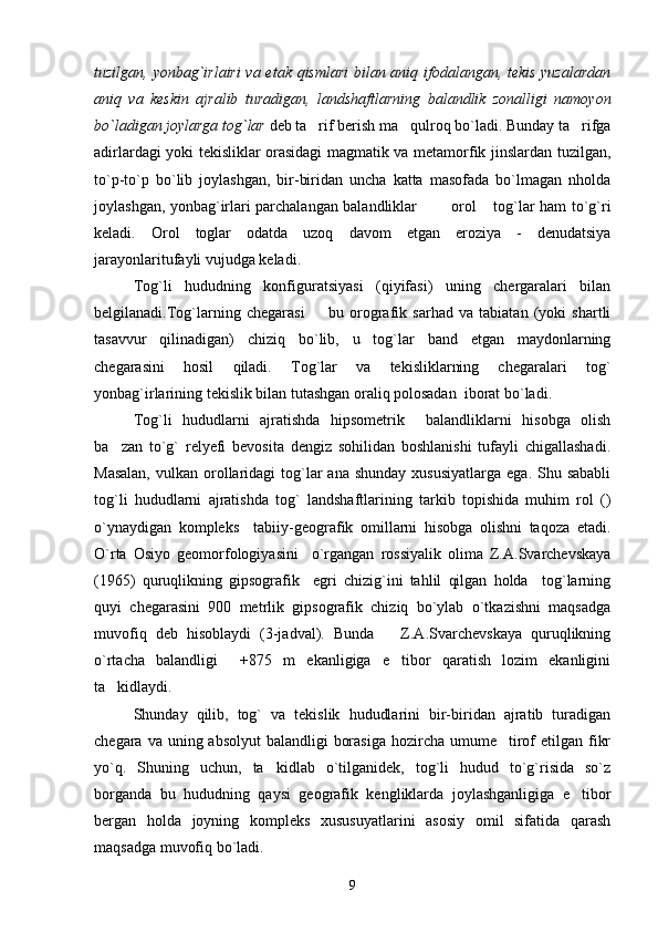 tuzilgan, yonbag`irlairi  va etak qismlari  bilan aniq ifodalangan, tekis yuzalardan
aniq   va   keskin   ajralib   turadigan,   landshaftlarning   balandlik   zonalligi   namoyon
bo`ladigan joylarga tog`lar  deb ta rif berish ma qulroq bo`ladi. Bunday ta rifga  
adirlardagi yoki tekisliklar orasidagi magmatik va metamorfik jinslardan tuzilgan,
to`p-to`p   bo`lib   joylashgan,   bir-biridan   uncha   katta   masofada   bo`lmagan   nholda
joylashgan, yonbag`irlari parchalangan balandliklar    orol  tog`lar ham to`g`ri	
  
keladi.   Orol   toglar   odatda   uzoq   davom   etgan   eroziya   -   denudatsiya
jarayonlaritufayli vujudga keladi.
Tog`li   hududning   konfiguratsiyasi   (qiyifasi)   uning   chergaralari   bilan
belgilanadi.Tog`larning   chegarasi     bu   orografik   sarhad   va   tabiatan   (yoki   shartli	

tasavvur   qilinadigan)   chiziq   bo`lib,   u   tog`lar   band   etgan   maydonlarning
chegarasini   hosil   qiladi.   Tog`lar   va   tekisliklarning   chegaralari   tog`
yonbag`irlarining tekislik bilan tutashgan oraliq polosadan  iborat bo`ladi.
Tog`li   hududlarni   ajratishda   hipsometrik     balandliklarni   hisobga   olish
ba zan   to`g`   relyefi   bevosita   dengiz   sohilidan   boshlanishi   tufayli   chigallashadi.	

Masalan,   vulkan orollaridagi   tog`lar   ana shunday   xususiyatlarga  ega.  Shu sababli
tog`li   hududlarni   ajratishda   tog`   landshaftlarining   tarkib   topishida   muhim   rol   ()
o`ynaydigan   kompleks     tabiiy-geografik   omillarni   hisobga   olishni   taqoza   etadi.
O`rta   Osiyo   geomorfologiyasini     o`rgangan   rossiyalik   olima   Z.A.Svarchevskaya
(1965)   quruqlikning   gipsografik     egri   chizig`ini   tahlil   qilgan   holda     tog`larning
quyi   chegarasini   900   metrlik   gipsografik   chiziq   bo`ylab   o`tkazishni   maqsadga
muvofiq   deb   hisoblaydi   (3-jadval).   Bunda       Z.A.Svarchevskaya   quruqlikning
o`rtacha   balandligi     +875   m   ekanligiga   e tibor   qaratish   lozim   ekanligini	

ta kidlaydi.	

Shunday   qilib,   tog`   va   tekislik   hududlarini   bir-biridan   ajratib   turadigan
chegara va uning absolyut  balandligi  borasiga  hozircha umume tirof  etilgan fikr	

yo`q.   Shuning   uchun,   ta kidlab   o`tilganidek,   tog`li   hudud   to`g`risida   so`z	

borganda   bu   hududning   qaysi   geografik   kengliklarda   joylashganligiga   e tibor	

bergan   holda   joyning   kompleks   xususuyatlarini   asosiy   omil   sifatida   qarash
maqsadga muvofiq bo`ladi. 
9 
