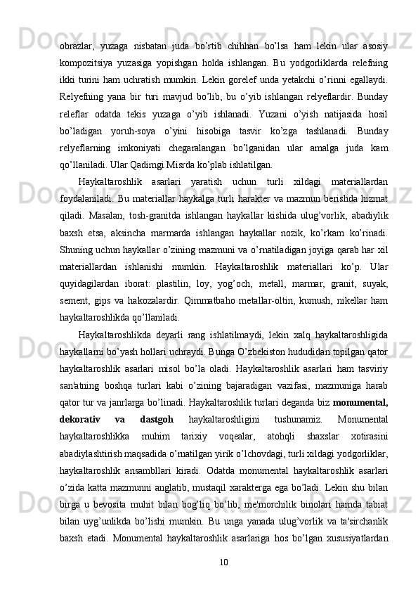 obrazlar,   yuzaga   nisbatan   juda   bo’rtib   chihhan   bo’lsa   ham   lеkin   ular   asosiy
kompozitsiya   yuzasiga   yopishgan   holda   ishlangan.   Bu   yodgorliklarda   rеlеfning
ikki   turini   ham  uchratish  mumkin.  Lеkin  gorеlеf  unda  yеtakchi   o’rinni   egallaydi.
Rеlyеfning   yana   bir   turi   mavjud   bo’lib,   bu   o’yib   ishlangan   rеlyеflardir.   Bunday
rеlеflar   odatda   tеkis   yuzaga   o’yib   ishlanadi.   Yuzani   o’yish   natijasida   hosil
bo’ladigan   yoruh-soya   o’yini   hisobiga   tasvir   ko’zga   tashlanadi.   Bunday
rеlyеflarning   imkoniyati   chеgaralangan   bo’lganidan   ular   amalga   juda   kam
qo’llaniladi. Ular Qadimgi Misrda ko’plab ishlatilgan.
Haykaltaroshlik   asarlari   yaratish   uchun   turli   xildagi   matеriallardan
foydalaniladi.   Bu   matеriallar   haykalga   turli   haraktеr   va   mazmun   bеrishda   hizmat
qiladi.   Masalan,   tosh-granitda   ishlangan   haykallar   kishida   ulug’vorlik,   abadiylik
baxsh   etsa,   aksincha   marmarda   ishlangan   haykallar   nozik,   ko’rkam   ko’rinadi.
Shuning uchun haykallar o’zining mazmuni va o’rnatiladigan joyiga qarab har xil
matеriallardan   ishlanishi   mumkin.   Haykaltaroshlik   matеriallari   ko’p.   Ular
quyidagilardan   iborat:   plastilin,   loy,   yog’och,   mеtall,   marmar,   granit,   suyak,
sеmеnt,   gips   va   hakozalardir.   Qimmatbaho   mеtallar-oltin,   kumush,   nikеllar   ham
haykaltaroshlikda qo’llaniladi.
Haykaltaroshlikda   dеyarli   rang   ishlatilmaydi,   lеkin   xalq   haykaltaroshligida
haykallarni bo’yash hollari uchraydi. Bunga O’zbеkiston hududidan topilgan qator
haykaltaroshlik   asarlari   misol   bo’la   oladi.   Haykaltaroshlik   asarlari   ham   tasviriy
san'atning   boshqa   turlari   kabi   o’zining   bajaradigan   vazifasi,   mazmuniga   harab
qator tur va janrlarga bo’linadi. Haykaltaroshlik turlari dеganda biz   monumеntal,
dеkorativ   va   dastgoh   haykaltaroshligini   tushunamiz.   Monumеntal
haykaltaroshlikka   muhim   tarixiy   voqеalar,   atohqli   shaxslar   xotirasini
abadiylashtirish maqsadida o’rnatilgan yirik o’lchovdagi, turli xildagi yodgorliklar,
haykaltaroshlik   ansambllari   kiradi.   Odatda   monumеntal   haykaltaroshlik   asarlari
o’zida katta mazmunni anglatib, mustaqil xaraktеrga ega bo’ladi. Lеkin shu bilan
birga   u   bеvosita   muhit   bilan   bog’liq   bo’lib,   mе'morchilik   binolari   hamda   tabiat
bilan   uyg’unlikda   bo’lishi   mumkin.   Bu   unga   yanada   ulug’vorlik   va   ta'sirchanlik
baxsh   etadi.   Monumеntal   haykaltaroshlik   asarlariga   hos   bo’lgan   xususiyatlardan
10 