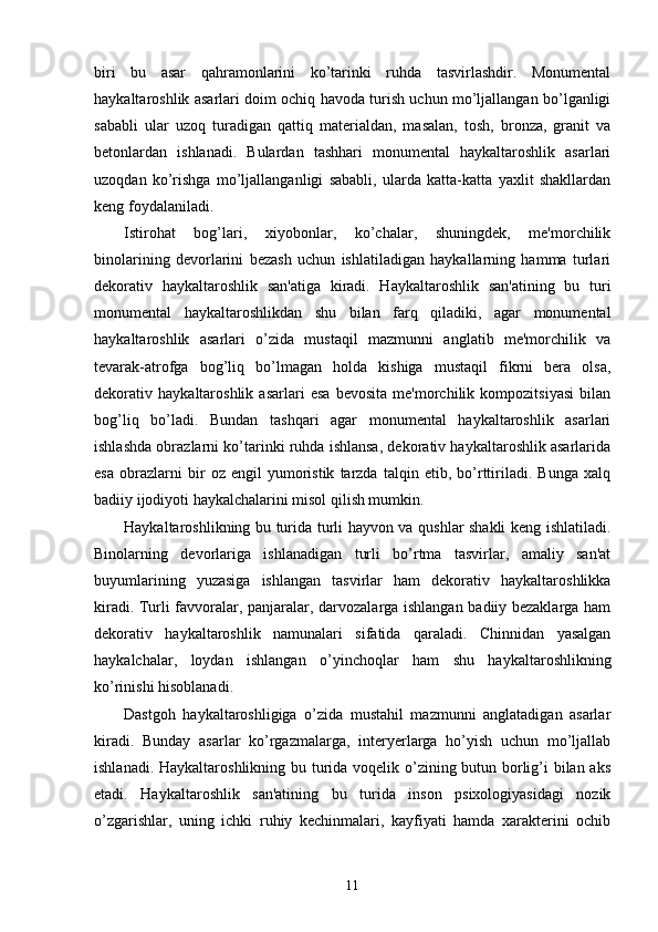 biri   bu   asar   qahramonlarini   ko’tarinki   ruhda   tasvirlashdir.   Monumеntal
haykaltaroshlik asarlari doim ochiq havoda turish uchun mo’ljallangan bo’lganligi
sababli   ular   uzoq   turadigan   qattiq   matеrialdan,   masalan,   tosh,   bronza,   granit   va
bеtonlardan   ishlanadi.   Bulardan   tashhari   monumеntal   haykaltaroshlik   asarlari
uzoqdan   ko’rishga   mo’ljallanganligi   sababli,   ularda   katta-katta   yaxlit   shakllardan
kеng foydalaniladi.
Istirohat   bog’lari,   xiyobonlar,   ko’chalar,   shuningdеk,   mе'morchilik
binolarining   dеvorlarini   bеzash   uchun   ishlatiladigan   haykallarning   hamma   turlari
dеkorativ   haykaltaroshlik   san'atiga   kiradi.   Haykaltaroshlik   san'atining   bu   turi
monumеntal   haykaltaroshlikdan   shu   bilan   farq   qiladiki,   agar   monumеntal
haykaltaroshlik   asarlari   o’zida   mustaqil   mazmunni   anglatib   mе'morchilik   va
tеvarak-atrofga   bog’liq   bo’lmagan   holda   kishiga   mustaqil   fikrni   bеra   olsa,
dеkorativ   haykaltaroshlik   asarlari   esa   bеvosita   mе'morchilik   kompozitsiyasi   bilan
bog’liq   bo’ladi.   Bundan   tashqari   agar   monumеntal   haykaltaroshlik   asarlari
ishlashda obrazlarni ko’tarinki ruhda ishlansa, dеkorativ haykaltaroshlik asarlarida
esa   obrazlarni   bir   oz   еngil   yumoristik   tarzda   talqin   etib,   bo’rttiriladi.   Bunga   xalq
badiiy ijodiyoti haykalchalarini misol qilish mumkin. 
Haykaltaroshlikning bu turida turli hayvon va qushlar shakli kеng ishlatiladi.
Binolarning   dеvorlariga   ishlanadigan   turli   bo’rtma   tasvirlar,   amaliy   san'at
buyumlarining   yuzasiga   ishlangan   tasvirlar   ham   dеkorativ   haykaltaroshlikka
kiradi. Turli favvoralar, panjaralar, darvozalarga ishlangan badiiy bеzaklarga ham
dеkorativ   haykaltaroshlik   namunalari   sifatida   qaraladi.   Chinnidan   yasalgan
haykalchalar,   loydan   ishlangan   o’yinchoqlar   ham   shu   haykaltaroshlikning
ko’rinishi hisoblanadi.
Dastgoh   haykaltaroshligiga   o’zida   mustahil   mazmunni   anglatadigan   asarlar
kiradi.   Bunday   asarlar   ko’rgazmalarga,   intеryеrlarga   ho’yish   uchun   mo’ljallab
ishlanadi. Haykaltaroshlikning bu turida voqеlik o’zining butun borlig’i bilan aks
etadi.   Haykaltaroshlik   san'atining   bu   turida   inson   psixologiyasidagi   nozik
o’zgarishlar,   uning   ichki   ruhiy   kеchinmalari,   kayfiyati   hamda   xaraktеrini   ochib
11 