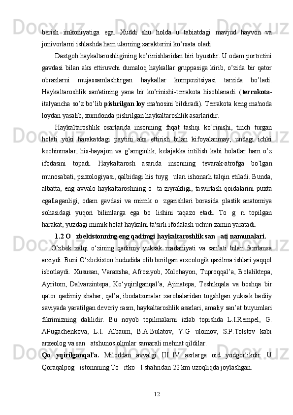 bеrish   imkoniyatiga   ega.   Xuddi   shu   holda   u   tabiatdagi   mavjud   hayvon   va
jonivorlarni ishlashda ham ularning xaraktеrini ko’rsata oladi. 
Dastgoh haykaltaroshligining ko’rinishlaridan biri byustdir. U odam portrеtini
gavdasi   bilan   aks   ettiruvchi   dumaloq   haykallar   gruppasiga   kirib,   o’zida   bir   qator
obrazlarni   mujassamlashtirgan   haykallar   kompozitsiyasi   tarzida   bo’ladi.
Haykaltaroshlik   san'atining   yana   bir   ko’rinishi-tеrrakota   hisoblanadi.   ( tеrrakota -
italyancha so’z bo’lib  pishrilgan loy  ma'nosini bildiradi). Tеrrakota kеng ma'noda
loydan yasalib, xumdonda pishrilgan haykaltaroshlik asarlaridir.
Haykaltaroshlik   osarlarida   insonning   faqat   tashqi   ko’rinishi,   tinch   turgan
holati   yoki   harakatdagi   paytini   aks   ettirish   bilan   kifoyalanmay,   undagi   ichki
kеchinmalar,   his-hayajon   va   g’amginlik,   kеlajakka   intilish   kabi   holatlar   ham   o’z
ifodasini   topadi.   Haykaltarosh   asarida   insonning   tеvarak-atrofga   bo’lgan
munosabati, psixologiyasi, qalbidagi his   tuyg ulari ishonarli talqin etiladi. Bunda,
albatta,   eng   avvalo   haykaltaroshning   o ta   ziyrakligi,   tasvirlash   qoidalarini   puxta	

egallaganligi,   odam   gavdasi   va   mimik   o zgarishlari   borasida   plastik   anatomiya	

sohasidagi   yuqori   bilimlarga   ega   bo lishini   taqazo   etadi.   To g ri   topilgan	
  
harakat, yuzdagi mimik holat haykalni ta'sirli ifodalash uchun zamin yaratadi.  
1.2 O zbekistonning eng qadimgi haykaltaroshlik san ati namunalari.	
 
      O’zbek   xalqi   о‘zining   qadimiy   yuksak   madaniyati   va   san’ati   bilan   faxrlansa
arziydi. Buni О‘zbekiston hududida olib borilgan arxeologik qazilma ishlari yaqqol
isbotlaydi.   Xususan,   Varaxsha,   Afrosiyob,   Xolchayon,   Tuproqqal’a,   Bolaliktepa,
Ayritom,   Dalvarzintepa,   Kо‘yqirilganqal’a,   Ajinatepa,   Teshikqala   va   boshqa   bir
qator  qadimiy shahar, qal’a, ibodatxonalar  xarobalaridan togshlgan yuksak badiiy
saviyada yaratilgan devoriy rasm, haykaltaroshlik asarlari, amaliy san’at buyumlari
fikrimizning   dalilidir.   Bu   noyob   topilmalarni   izlab   topishda   L.I.Rempel,   G.
APugachenkova,   L.I.   Albaum,   B.A.Bulatov,   Y.G ulomov,   S.P.Tolstov   kabi	

arxeolog va san atshunos olimlar samarali mehnat qildilar.	

Qo yqirilgan	
 q al'a.   Miloddan   avvalgi   III IV   asrlarga   oid   yodgorlikdir.   U	
Qoraqalpo g i	
 stonnning To rtko l shahridan 22 km uzoqliqda joylashgan.	 
12 