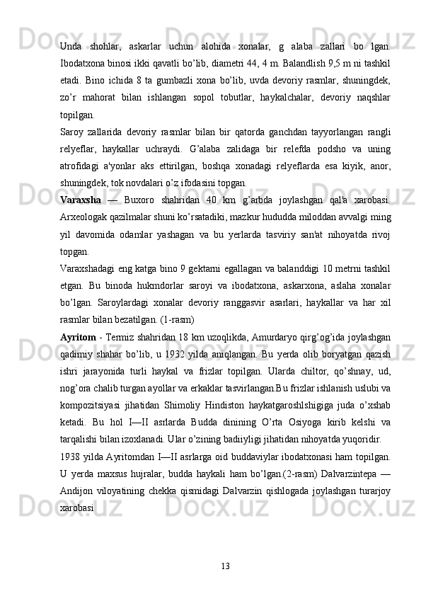 Unda   shohlar,   askarlar   uchun   alohida   xonalar,   g alaba   zallari   bo lgan. 
Ibodatxona binosi ikki qavatli bo’lib, diamеtri 44, 4 m. Balandlish 9,5 m ni tashkil
etadi.   Bino   ichida   8   ta   gumbazli   xona   bo’lib,   uvda   dеvoriy   rasmlar,   shuningdеk,
zo’r   mahorat   bilan   ishlangan   sopol   tobutlar,   haykalchalar,   dеvoriy   naqshlar
topilgan.
Saroy   zallarida   dеvoriy   rasmlar   bilan   bir   qatorda   ganchdan   tayyorlangan   rangli
rеlyеflar,   haykallar   uchraydi.   G’alaba   zalidaga   bir   rеlеfda   podsho   va   uning
atrofidagi   a'yonlar   aks   ettirilgan,   boshqa   xonadagi   rеlyеflarda   esa   kiyik,   anor,
shuningdеk, tok novdalari o’z ifodasini topgan.
Varaxsha   —   Buxoro   shahridan   40   km   g’arbda   joylashgan   qal'a   xarobasi.
Arxеologak qazilmalar shuni ko’rsatadiki, mazkur hududda miloddan avvalgi ming
yil   davomida   odamlar   yashagan   va   bu   yеrlarda   tasviriy   san'at   nihoyatda   rivoj
topgan.
Varaxshadagi eng katga bino 9 gеktarni egallagan va balanddigi 10 mеtrni tashkil
etgan.   Bu   binoda   hukmdorlar   saroyi   va   ibodatxona,   askarxona,   aslaha   xonalar
bo’lgan.   Saroylardagi   xonalar   dеvoriy   ranggasvir   asarlari,   haykallar   va   har   xil
rasmlar bilan bеzatilgan. ( 1-rasm)
Ayritom   - Tеrmiz shahridan 18 km uzoqlikda, Amurdaryo qirg’og’ida joylashgan
qadimiy   shahar   bo’lib,   u   1932   yilda   aniqlangan.   Bu   yеrda   olib   boryatgan   qazish
ishri   jarayonida   turli   haykal   va   frizlar   topilgan.   Ularda   chiltor,   qo’shnay,   ud,
nog’ora chalib turgan ayollar va erkaklar  tasvirlangan.Bu frizlar ishlanish uslubi va
kompozitsiyasi   jihatidan   Shimoliy   Hindiston   haykatgaroshlshigiga   juda   o’xshab
kеtadi.   Bu   hol   I—II   asrlarda   Budda   dinining   O’rta   Osiyoga   kirib   kеlshi   va
tarqalishi bilan izoxlanadi. Ular o’zining badiiyligi jihatidan nihoyatda yuqoridir.
1938 yilda Ayritomdan I—II asrlarga oid buddaviylar ibodatxonasi ham topilgan.
U   yеrda   maxsus   hujralar,   budda   haykali   ham   bo’lgan.(2-rasm)   Dalvarzintеpa   —
Andijon   viloyatining   chеkka   qismidagi   Dalvarzin   qishlogada   joylashgan   turarjoy
xarobasi
13 