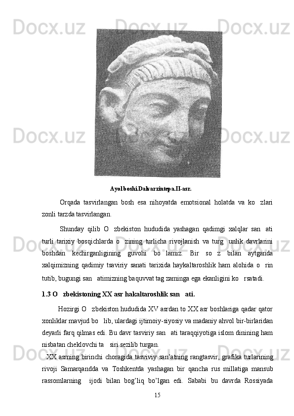                                               Ayol boshi.Dalvarzintepa.II-asr.
Orqada   tasvirlangan   bosh   esa   nihoyatda   emotsional   holatda   va   ko zlari
zonli tarzda tasvirlangan.
Shunday   qilib   O zbekiston   hududida   yashagan   qadimgi   xalqlar   san ati	
 
turli   tarixiy   bosqichlarda   o zining   turlicha   rivojlanish   va   turg unlik   davrlarini	
 
boshdan   kechirganligining   guvohi   bo lamiz.   Bir   so z   bilan   aytganda	
 
xalqimizning   qadimiy   tsaviriy   sanati   tarixida   haykaltaroshlik   ham   alohida   o rin	

tutib, bugungi san atimizning baquvvat tag zaminga ega ekanligini ko rsatadi.	
   
1.3 O zbekiston	
 ing  XX asr hakaltaroshlik san ati	 .
         Hozirgi O zbekiston hududida XV asrdan to XX asr boshlariga qadar qator	

xonliklar mavjud bo lib, ulardagi ijtimoiy-siyosiy va madaniy ahvol bir-birlaridan	

deyarli farq qilmas edi. Bu davr tasviriy san ati taraqqiyotiga islom dinining ham	

nisbatan cheklovchi ta siri sezilib turgan.	
  
    XX   asrning   birinchi   choragida   tasviviy   san ’ atning   rangtasvir ,   grafika   turlarining
rivoji   Samarqandda   va   Toshkentda   yashagan   bir   qancha   rus   millatiga   mansub
rassomlarning     ijodi   bilan   bog ’ liq   bo ’ lgan   edi .   Sababi   bu   davrda   Rossiyada
15 