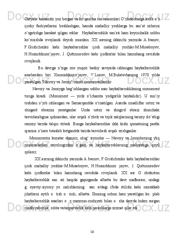 Oktyabr   tuntarishi   yuz   bergan   va   bir   qancha   rus   rassomlari   O ’ zbekistonga   kelib   o ’ z
ijodiy   faoliyatlarini   boshlashgan ,   hamda   mahalliy   yoshlarga   bu   san ’ at   sirlarini
o ’ rgatishga   harakat   qilgan   edilar .    Haykaltaroshlik   san ’ ati   ham   keyinchalik   ushbu
ko ’ rinishda   rivojlandi   deyish   mumkin .   XX   asrning   ikkinchi   yarmida   A . Ivanov ,
F . Grishchenko   kabi   haykaltaroshlar   ijodi   mahalliy   yoshlar - M . Musaboyev ,
H . Husniddinxo ’ jayev ,   J .   Quttimurodov   kabi   ijodkorlar   bilan   hamohang   ravishda
rivojlandi .
                Bu   davrga   o ’ ziga   xos   yuqori   badiiy   saviyada   ishlangan   haykaltaroshlik
asarlaridan   biri   Xuusniddinx о‘ jayev ,   V . Lunev ,   M . Bulatovlarning   1970   yilda
yaratilgan  " Navoiy   va   Jomiy "  nomti   monumentlaridir . 
            Navoiy   va   Jomiyga   bag ‘ ishlangan   ushbu   asar   haykaltaroshlikning   monument
turiga   kiradi .   ( Monument   —   yirik   о‘ lchamta   yodgorlik   haykalidir ).   U   sun’iy
toshdan   о ‘yib   ishlangan   va   Samarqandda   о ‘rnatilgan.   Asarda   mualliflar   ustoz   va
shogard   obrazini   yaratganlar.   Unda   ustoz   va   shogird   obrazi   shunchaki
tasvirlanibgina qolmasdan, ular orqali o’zbek va tojik xalqlarining tarixiy d о ‘stligi
ramziy   tarzda   talqin   etitadi.   Bunga   haykaltaroshlar   ikki   kishi   qomatining   pastki
qismini  о ‘zaro tutashib ketgandek tarzda tasvirlash orqali erishganlar.
      Monumentni   kuzatar   ekansiz,   ulug‘   siymolar   —   Navoiy   va   Jomiylarning   yliq
munosabatlari   xayolingizdan   о ‘gadi   va   haykaltaroshlarning   mahoratiga   qoyil
qolasiz.  
               XX asrning ikkinchi yarmida A.Ivanov, F.Grishchenko kabi haykaltaroshlar
ijodi   mahalliy   yoshlar-M.Musaboyev,   H.Husniddinxo jayev,   J.   Quttimurodov
kabi   ijodkorlar   bilan   hamohang   ravishda   rivojlandi.   XX   asr   O zbekiston	

haykaltaroshlik   san ati   haqida   gapirganda   albatta   bu   davr   mafkurasi,   undagi	

g oyaviy-siyosiy   yo nalishlarning     san atdagi   ifoda   etilishi   kabi   murakkab	
  
jihatlarni   aytib   o tish   o rinli,   albatta.   Shuning   ushun   ham   yaratilgan   ko plab	
  
haykaltaroshlik   asarlari   o z   mazmun-mohiyati   bilan   o sha   davrda   hukm   surgan	
 
madhiyabozlik, sohta vatanparvarlik kabi qarashlarga xizmat qilar edi.
16 