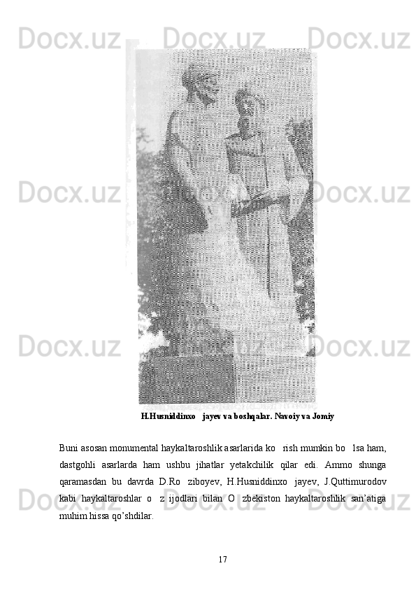                                        H.Husniddinxo jayev va boshqalar. Navoiy va Jomiy
Buni asosan monumental haykaltaroshlik asarlarida ko rish mumkin bo lsa ham,	
 
dastgohli   asarlarda   ham   ushbu   jihatlar   yetakchilik   qilar   edi.   Ammo   shunga
qaramasdan   bu   davrda   D.Ro ziboyev,   H.Husniddinxo jayev,   J.Quttimurodov	
 
kabi   haykaltaroshlar   o z   ijodlari   bilan   O zbekiston   haykaltaroshlik   san’atiga	
 
muhim hissa qo’shdilar.
17 