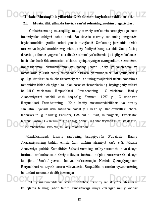 II -  bob. Mustaqillik yillarida O’zbekiston haykaltaroshlik sn’ati. 
2.1      Muataqillik yillarida tasviriy san’at sohasidagi muhim o’zgarishlar.
    О‘zbekistonning   mustaqilligi   milliy   tasviriy   san’atimiz   taraqqiyotiga   katta
imkoniyatlar   eshigini   ochib   berdi.   Bu   davrda   tasviriy   san’atning   rangtasvir,
haykaltaroshlik,   grafika   turlari   yanada   rivojlandi.   San’atning   janrlarida   о‘nlab
rassom   va   haykaltaroshlarning   erkin   ijodiy   faoliyati   keng   tus   oldi.   Sobiq   Ittifoq
davrida ijodkorlar yagona "sotsialistik realizm" yо‘nalishida ijod qilgan bо‘lsalar,
hozir   ular   hech   ikkilanmasdan   о‘zlarini   qiziqtirayotgan   avangardizm,   romantizm,
impressionizm,   abstraksionizm   va   boshqa   qator   ijodiy   yо‘nalishlarda   va
mavzularda   yuksak   badiiy   saviyadash   asarlarni   yaratmoqdalar.   Bu   yutuqlarning
qo lga kiritilishida shubhasiz tasviriy san at, uning rivojlanishi uchun davlatimiz 
tomonidan ishlab chiqilgan ko plab qaror va farmonlarining  hayitga joriy etilishi	

bo ldi.	
 O zbekiston   Respublikasi   Prezidentining   O zbekiston   Badiiy	  
Akademiyasini   tashkil   etish   haqida”gi   Farmoni,   1997   yil,   O zbekiston	

Respublikasi   Prezidentining   Xalq   badiiy   xunarmandchiliklari   va   amaliy	

san atini     yanada   rivojlantirishni   davlat   yuli   bilan   qo llab-quvvatlash   chora-	
 
tadbirlari   to g risida”gi   Farmoni,   1997   yil   31   mart,   shuningdek,	
    O’zbekiston
Respublikasining «Ta‘lim to’g’risida»gi qonuni, Kadrlar tayyorlash milliy dasturi,
T. «O’zbekiston» 1997 yil, shular jumlasidandir.
Mamlakatimizda   tasviriy   san’atning   taraqqiyotida   О‘zbekiston   Badiiy
Akademiyasining   tashkil   etilishi   ham   muhim   ahamiyat   kasb   etdi.   Mazkur
Akademiya   qoshida   Kamoliddin   Behzod   nomidagi   milliy   rassomchilik   va   dizayn
instituti,   san’atshunoslik   ilmiy-tadkdqot   instituti,   kо‘plab   rassomchitik,   dizayn
kollejlari,   "San’at"   jurnali   faoliyat   kо‘rsatmoqda.   Hozirda   Qoraqalpog‘iston
Respublikasi  va deyarli barcha viloyatlarda, Respub lika rassomlar  uyushmasining
bо‘limlari samarali ish olib bormoqda.
    Milliy   rassomchilik   va   dizayn   institutida,   Tasviriy   san’at   yо‘nalishlaridagi
kollejlarda   bugungi   jahon   ta’tim   standartlariga   moys   keladigan   milliy   kadrlar
18 