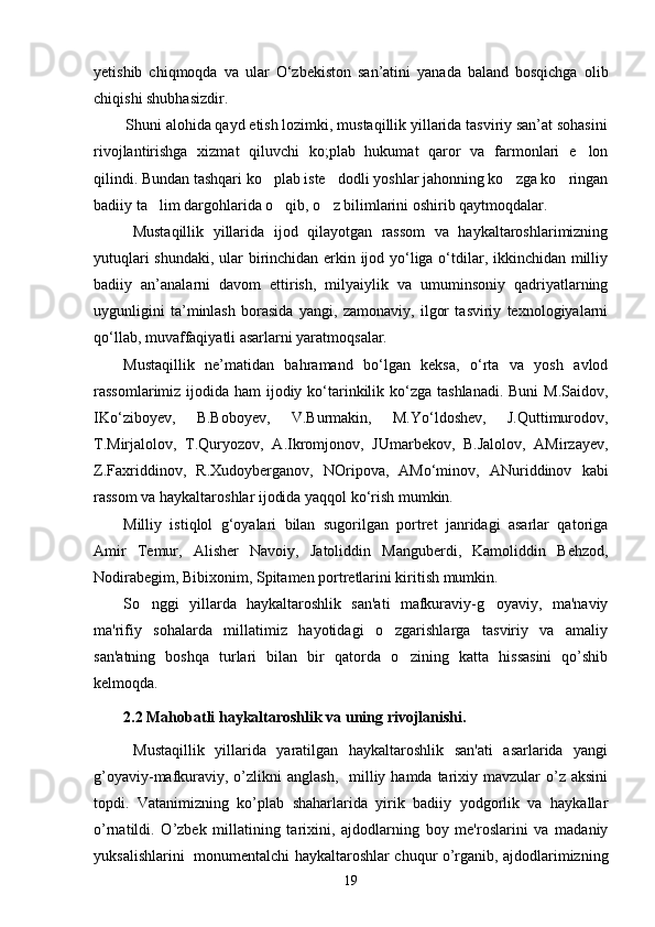 yetishib   chiqmoqda   va   ular   О‘zbekiston   san’atini   yanada   baland   bosqichga   olib
chiqishi shubhasizdir.
   Shuni alohida qayd etish lozimki, mustaqillik yillarida tasviriy san’at sohasini
rivojlantirishga   xizmat   qiluvchi   ko;plab   hukumat   qaror   va   farmonlari   e lon
qilindi. Bundan tashqari ko plab iste dodli yoshlar jahonning ko zga ko ringan	
   
badiiy ta lim dargohlarida o qib, o z bilimlarini oshirib qaytmoqdalar. 	
  
  Mustaqillik   yillarida   ijod   qilayotgan   rassom   va   haykaltaroshlarimizning
yutuqlari shundaki, ular birinchidan erkin ijod yо‘liga о‘tdilar, ikkinchidan milliy
badiiy   an’analarni   davom   ettirish,   milyaiylik   va   umuminsoniy   qadriyatlarning
uygunligini   ta’minlash   borasida   yangi,   zamonaviy,   ilgor   tasviriy   texnologiyalarni
qо‘llab, muvaffaqiyatli asarlarni yaratmoqsalar.
Mustaqillik   ne’matidan   bahramand   bо‘lgan   keksa,   о‘rta   va   yosh   avlod
rassomlarimiz ijodida ham  ijodiy kо‘tarinkilik kо‘zga tashlanadi. Buni  M.Saidov,
IKо‘ziboyev,   B.Boboyev,   V.Burmakin,   M.Yо‘ldoshev,   J.Quttimurodov,
T.Mirjalolov,   T.Quryozov,   A.Ikromjonov,   JUmarbekov,   B.Jalolov,   AMirzayev,
Z.Faxriddinov,   R.Xudoyberganov,   NOripova,   AMо‘minov,   ANuriddinov   kabi
rassom va haykaltaroshlar ijodida yaqqol kо‘rish mumkin.
Milliy   istiqlol   g‘oyalari   bilan   sugorilgan   portret   janridagi   asarlar   qatoriga
Amir   Temur,   Alisher   Navoiy,   Jatoliddin   Manguberdi,   Kamoliddin   Behzod,
Nodirabegim, Bibixonim, Spitamen portretlarini kiritish mumkin. 
So nggi   yillarda   haykaltaroshlik   san'ati   mafkuraviy-g oyaviy,   ma'naviy
 
ma'rifiy   sohalarda   millatimiz   hayotidagi   o zgarishlarga   tasviriy   va   amaliy	

san'atning   boshqa   turlari   bilan   bir   qatorda   o zining   katta   hissasini   qo’shib	

kеlmoqda.
2.2 Mahobatli haykaltaroshlik va uning rivojlanishi.
Mustaqillik   yillarida   yaratilgan   haykaltaroshlik   san'ati   asarlarida   yangi
g’oyaviy-mafkuraviy,  o’zlikni   anglash,     milliy  hamda tarixiy mavzular   o’z  aksini
topdi.   Vatanimizning   ko’plab   shaharlarida   yirik   badiiy   yodgorlik   va   haykallar
o’rnatildi.   O’zbеk   millatining   tarixini,   ajdodlarning   boy   mе'roslarini   va   madaniy
yuksalishlarini   monumеntalchi haykaltaroshlar chuqur o’rganib, ajdodlarimizning
19 