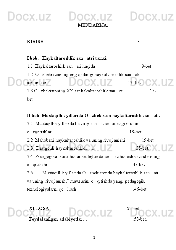 MUNDARIJA:
KIRISH ..3
I bob.   Haykaltaroshlik san atri tarixi.	

1.1  Haykaltaroshlik san ati haqida .9-bet.	
 
1.2  O zbekistonning eng qadimgi haykaltaroshlik san ati 	
 
namunalari 12- bet.	

1.3 O zbekiston	
 ing  XX asr hakaltaroshlik san ati .......	  .... 1 5-
bet.
 
II bob. Mustaqillik yillarida O zbekiston haykaltaroshlik sn ati. 	
 
2.1  Muataqillik yillarida tasviriy san at sohasidagi muhim 	

o zgarishlar… .18-bet.	
 
2.2  Mahobatli haykaltaroshlik  va uning rivojlanishi  1	
 9-bet.
2.3   Dastgohli haykaltaroshlik........	
 35-bet.
2.4  Pedagogika  kasb-hunar kollejlarida san atshunoslik darslarining 	

o qitilishi	
  .....................43-bet.
2.5      Mustaqillik yillarida O zbekistonda haykaltaroshlik san ati 	
  
va uning  rivojlanishi” mavzusini o qitishda yangi pedagogik 	

texnologiyalarni qo llash	
  .46-bet.
   XULOSA  .52-bet.	

  Foydalanilgan adabiyotlar … .53-bet.	

2 