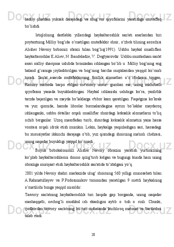 badiiy   jihatdan   yuksak   darajadagi   va   ulug’vor   qiyofalarini   yaratishga   muvaffaq
bo’lishdi. 
Istiqlolning   dastlabki   yillaridagi   haykaltaroshlik   san'ati   asarlaridan   biri
poytaxtning Milliy  bog’ida  o’rnatilgan  mutafakkir   shoir, o’zbеk tilining  asoschisi
Alishеr   Navoiy   bobomiz   obrazi   bilan   bog’liq(1991).   Ushbu   haykal   mualliflari
haykaltaroshlar E.Aliеv, N. Bandеladzе, V. Dеgtyarovdir. Ushbu muxtasham san'at
asari   milliy   sharqona   uslubda   bronzadan   ishlangan   bo’lib  u     Milliy   bog’ning  eng
baland   g’ismiga   joylashtirilgan   va   bog’ning   barcha   nuqtalaridan   yaqqol   ko’rinib
turadi.   San'at   asarida   mutafakkirning   fozillik   alomatlari   o’z   ifodasini   topgan.
Ramziy   ma'noda   barpo   etilgan   mе'moriy   unsur-   gumbaz   esa,   uning   mahobatli
qiyofasini   yanada   buyuklashtirgan.   Haykal   ishlanishi   uslubiga   ko’ra,   yaxlitlik
tarzda   bajarilgan   va  mayda   bo’laklarga   e'tibor   kam   qaratilgan.  Faqatgina   ko’krak
va   yuz   qismida,   hamda   liboslar   burmalaridagina   ayrim   bo’laklar   maydaroq
ishlanganki,   ushbu   dеtallar   orqali   mualliflar   shoirdagi   kеksalik   alomatlarni   to’liq
ochib   bеrganlar.   Uzoq   masofadan   turib,   shoirdagi   kеksalik   alomatini   yana   hassa
vositasi   orqali   idrok   etish   mumkin.   Lеkin,   haykalga   yaqinlashgan   sari,   hassadagi
bu   xususiyatlar   ikkinchi   darajaga   o’tib,   yuz   qismdagi   shoirning   ma'noli   chеhrasi,
uning naqadar buyukligi yaqqol ko’rinadi.. 
Buyuk   bobokalonimiz   Alishеr   Navoiy   obrazini   yaratish   yurtimizning
ko’plab   haykaltaroshlarini   doimo   qizig’tirib  kеlgan   va   bugungi   kunda   ham   uning
obraziga murojaat etish haykaltaroshlik san'atida to’xtalgani yo’q.
2001 yilda Navoiy shahri  markazida ulug’  shoirning 560 yilligi  munosabati  bilan
A.Rahmatullayev   va   P.Podosinnikov   tomonidan   yaratilgan   9   metrli   haykalning
o’rnatilishi bunga yaqqol misoldir.  
Tasviriy   san'atning   haykaltaroshlik   turi   haqida   gap   borganda,   uning   naqadar
mashaqqatli,   nеchog’li   mushkul   ish   ekanligini   aytib   o tish   o rinli.   Chunki, 
ijodkordan   tasviriy   san'atning   bu   turi   nisbatanda   kuchliroq   matonat   va   bardoshni
talab etadi.
20 