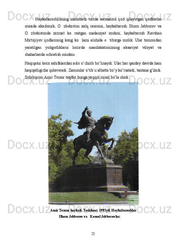 Haykaltaroshlikning   mahobatli   turida   sermahsul   ijod   qilayotgan   ijodkorlar
orasida   akademik,   O zbekiston   xalq   rassomi,   haykaltarosh   Ilhom   Jabborov   va
O zbekistonda   xizmat   ko rsatgan   madaniyat   xodimi,   haykaltarosh   Ravshan	
 
Mirtojiyev   ijodlarining   keng   ko lami   alohida   e tiborga   molik.   Ular   tomonidan	
 
yaratilgan   yodgorliklarni   hozirda   mamlakatimizning   aksariyat   viloyat   va
shaharlarida uchratish mimkin.
Haqiqatni tarix sahifalaridan aslo o’chirib bo’lmaydi. Ular har qanday davrda ham
haqiqatligicha qolavеradi. Zamonlar o’tib u albatta bo’y ko’rsatadi, tantana g’iladi.
Sohibqiron Amir Tеmur taqdiri bunga yaqqol misol bo’la oladi.
                             Amir Temur haykali. Toshkent. 1993yil. Haykaltaroshlar
                                       Ilhom Jabborov va   Komol Jabborovlar.
21 