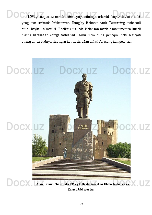       1993 yil avgustida mamlakatimiz poytaxtining markazida buyuk davlat arbobi,
yеngilmas   sarkarda   Muhammad   Tarag’ay   Bahodir   Amir   Tеmurning   mahobatli
otliq     haykali   o’rnatildi.   R ealistik   uslubda   ishlangan   mazkur   monumentda   kuchli
plastik   harakatlar   ko’zga   tashlanadi.   Amir   Temurning   jo’shqin   ichki   hissiyoti
otning bir oz badiiylashtirilgan ko’rinishi bilan birlashib, uning kompozitsion 
                   Amir Temur. Shahrisabz.1996 yil. Haykaltaroshlar Ilhom Jabborov va 
                                                            Komol Jabborovlar.
22 