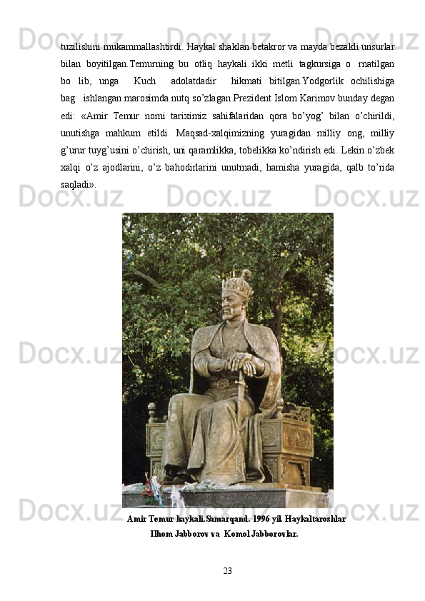 tuzilishini mukammallashtirdi.  Haykal shaklan betakror va mayda bezakli unsurlar
bilan   boyitilgan.Temurning   bu   otliq   haykali   ikki   metli   tagkursiga   o rnatilgan
bo lib,   unga   Kuch   adolatdadir   hikmati   bitilgan.Yodgorlik   ochilishiga	
   
bag ishlangan marosimda nutq so’zlagan Prеzidеnt Islom Karimov bunday dеgan

edi:   «Amir   Tеmur   nomi   tariximiz   sahifalaridan   qora   bo’yog’   bilan   o’chirildi,
unutishga   mahkum   etildi.   Maqsad-xalqimizning   yuragidan   milliy   ong,   milliy
g’urur tuyg’usini o’chirish, uni qaramlikka, tobеlikka ko’ndirish edi. Lеkin o’zbеk
xalqi   o’z   ajodlarini,   o’z   bahodirlarini   unutmadi,   hamisha   yuragida,   qalb   to’rida
saqladi».
                               Amir Temur haykali.Samarqand. 1996 yil. Haykaltaroshlar
                                          Ilhom Jabborov va  Komol Jabborovlar.
23 