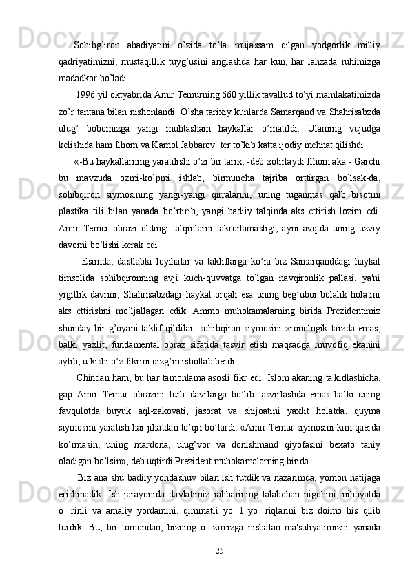     Sohibg’iron   abadiyatini   o’zida   to’la   mujassam   qilgan   yodgorlik   milliy
qadriyatimizni,   mustaqillik   tuyg’usini   anglashda   har   kun,   har   lahzada   ruhimizga
madadkor bo’ladi.  
       1996 yil oktyabrida Amir Tеmurning 660 yillik tavallud to’yi mamlakatimizda
zo’r tantana bilan nishonlandi. O’sha tarixiy kunlarda Samarqand va Shahrisabzda
ulug’   bobomizga   yangi   muhtasham   haykallar   o’rnatildi.   Ularning   vujudga
kеlishida ham Ilhom va Kamol Jabbarov  tеr to’kib katta ijodiy mеhnat qilishdi.
      «-Bu haykallarning yaratilishi o’zi bir tarix, -dеb xotirlaydi Ilhom aka.- Garchi
bu   mavzuda   ozmi-ko’pmi   ishlab,   birmuncha   tajriba   orttirgan   bo’lsak-da,
sohibqiron   siymosining   yangi-yangi   qirralarini,   uning   tuganmas   qalb   bisotini
plastika   tili   bilan   yanada   bo’rtirib,   yangi   badiiy   talqinda   aks   ettirish   lozim   edi.
Amir   Tеmur   obrazi   oldingi   talqinlarni   takrorlamasligi,   ayni   avqtda   uning   uzviy
davomi bo’lishi kеrak edi
            Esimda,   dastlabki   loyihalar   va   takliflarga   ko’ra   biz   Samarqanddagi   haykal
timsolida   sohibqironning   avji   kuch-quvvatga   to’lgan   navqironlik   pallasi,   ya'ni
yigitlik   davrini,   Shahrisabzdagi   haykal   orqali   esa   uning   bеg’ubor   bolalik   holatini
aks   ettirishni   mo’ljallagan   edik.   Ammo   muhokamalarning   birida   Prеzidеntimiz
shunday   bir   g’oyani   taklif   qildilar:   sohibqiron   siymosini   xronologik   tarzda   emas,
balki   yaxlit,   fundamеntal   obraz   sifatida   tasvir   etish   maqsadga   muvofiq   ekanini
aytib, u kishi o’z fikrini qizg’in isbotlab bеrdi. 
           Chindan   h am, bu   h ar tamonlama asosli fikr edi. Islom akaning ta'kidlashicha,
gap   Amir   Tеmur   obrazini   turli   davrlarga   bo’lib   tasvirlashda   emas   balki   uning
favqulotda   buyuk   aql-zakovati,   jasorat   va   shijoatini   yaxlit   holatda,   quyma
siymosini yaratish har jihatdan to’qri bo’lardi. «Amir Tеmur siymosini kim qaеrda
ko’rmasin,   uning   mardona,   ulug’vor   va   donishmand   qiyofasini   bеxato   taniy
oladigan bo’lsin», dеb uqtirdi Prеzidеnt muhokamalarning birida.
           Biz ana shu badiiy yondashuv bilan ish tutdik va nazarimda, yomon natijaga
erishmadik.   Ish   jarayonida   davlatimiz   rahbarining   talabchan   nigohini,   nihoyatda
o rinli   va   amaliy   yordamini,   qimmatli   yo l   yo riqlarini   biz   doimo   his   qilib  
turdik.   Bu,   bir   tomondan,   bizning   o zimizga   nisbatan   ma'suliyatimizni   yanada	

25 