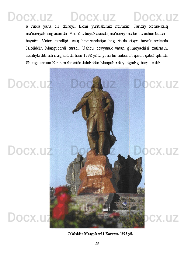 o rinda   yana   bir   chiroyli   fikrni   yuritishimiz   mumkin:   Tarixiy   xotira-xalq
ma'naviyatining asosidir. Ana shu buyuk asosda, ma'naviy mulkimiz uchun butun 
hayotini   Vatan   ozodligi,   xalq   baxt-saodatiga   bag shida   etgan   buyuk   sarkarda	

Jaloliddin   Mangubеrdi   turadi.   Ushbu   dovyurak   vatan   g’imoyachisi   xotirasini
abadiylashtirish mag’sadida ham 1998 yilda yana bir hukumat qarori qabul qilindi.
Shunga asosan Xorazm shaxrida Jaloliddin Mangubеrdi yodgorligi barpo etildi.
                                              Jaloliddin Manguberdi. Xorazm. 1998 yil.
28 