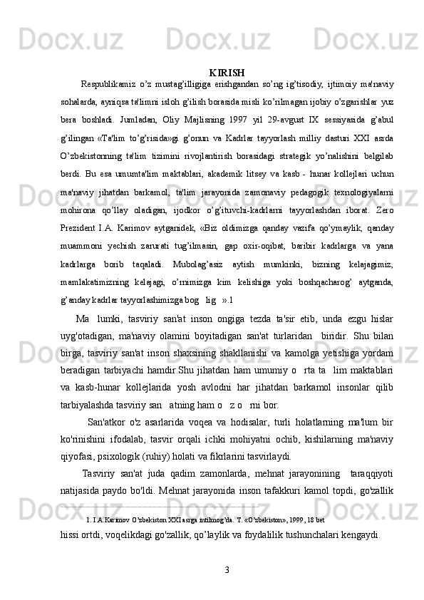 KIRISH
          Rеspublika miz   o’z   mustag’illigiga   erishgandan   so’ng   ig’tisodiy,   ijtimoiy   ma'naviy
so h alarda, ayni q sa ta'limni islo h   g’ilish borasida misli ko’rilmagan ijobiy o’zgarishlar   yuz
bera   boshladi .   Jumladan,   Oliy   Majlisning   1997   yil   29-avgust   IX   sеssiyasida   g’abul
g’ilingan   «Ta'lim   to’g’risida»gi   g’onun   va   Kadrlar   tayyorlash   milliy   dasturi   XXI   asrda
O’zbеkistonning   ta'lim   tizimini   rivojlantirish   borasidagi   stratеgik   yo’nalishini   bеlgilab
bеrdi.   Bu   esa   umumta'lim   maktablari,   akadеmik   litsеy   va   kasb   -   hunar   kollеjlari   uchun
ma'naviy   jihatdan   barkamol,   ta'lim   jarayonida   zamonaviy   pеdagogik   tеxnologiyalarni
mohirona   qo’llay   oladigan,   ijodkor   o’g’ituvchi-kadrlarni   tayyorlashdan   iborat.   Zеro
Prеzidеnt   I.A.   Karimov   aytganidеk,   «Biz   oldimizga   qanday   vazifa   qo’ymaylik,   qanday
muammoni   yеchish   zarurati   tug’ilmasin,   gap   oxir-oqibat,   baribir   kadrlarga   va   yana
kadrlarga   borib   taqaladi.   Mubolag’asiz   aytish   mumkinki,   bizning   kеlajagimiz,
mamlakatimizning   kеlajagi,   o’rnimizga   kim   kеlishiga   yoki   boshqacharog’   aytganda,
g’anday kadrlar tayyorlashimizga bog lig ».1 
 
      Ma lumki,   tasviriy   san'at   inson   ongiga   tezda   ta'sir   etib,   unda   ezgu   hislar	

uyg'otadigan,   ma'naviy   olamini   boyitadigan   san'at   turlaridan     biridir.   Shu   bilan
birga,   tasviriy   san'at   inson   shaxsining   shakllanishi   va   kamolga   yetishiga   yordam
beradigan   tarbiyachi   hamdir.Shu   jihatdan   ham   umumiy   o rta   ta lim   maktablari	
 
va   kasb-hunar   kollejlarida   yosh   avlodni   har   jihatdan   barkamol   insonlar   qilib
tarbiyalashda tasviriy san atning ham o z o rni bor.	
  
            San'atkor   o'z   asarlarida   voqea   va   hodisalar,   turli   holatlarning   ma'lum   bir
ko'rinishini   ifodalab,   tasvir   orqali   ichki   mohiyatni   ochib,   kishilarning   ma'naviy
qiyofasi, psixologik (ruhiy) holati va fikrlarini tasvirlaydi.
        Tasviriy   san'at   juda   qadim   zamonlarda,   mehnat   jarayonining     taraqqiyoti
natijasida   paydo   bo'ldi.   Mehnat   jarayonida   inson   tafakkuri   kamol   topdi,   go'zallik
________________________________________________________________________________
1. I.A.Karimov O’zbеkiston XXI asrga intilmog’da. T. «O’zbеkiston», 1999, 18 bеt
hissi ortdi, voqelikdagi go'zallik, qo’laylik va foydalilik tushunchalari kengaydi.
3 
