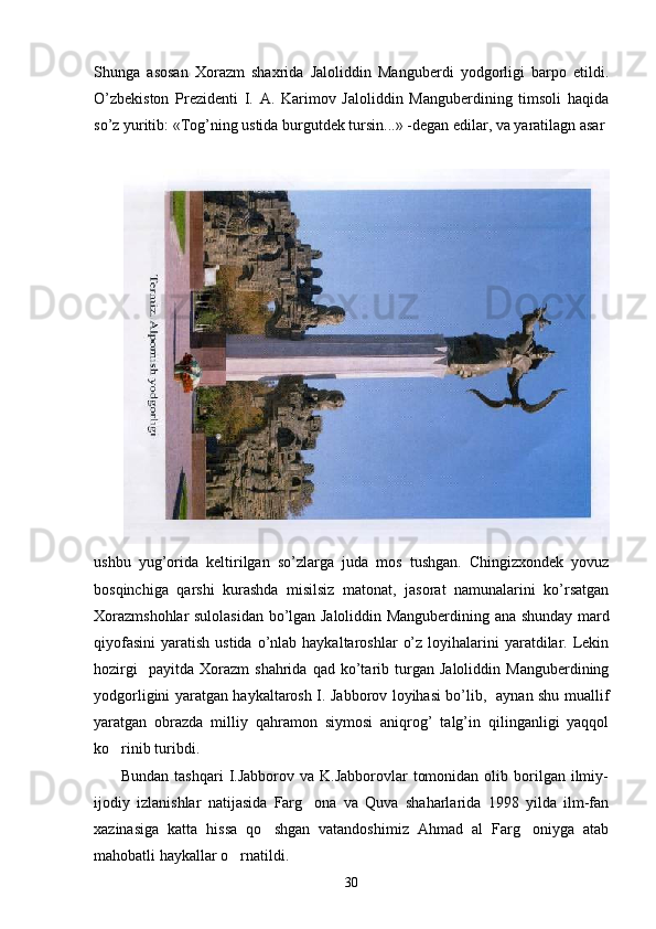 Shunga   asosan   Xorazm   shaxrida   Jaloliddin   Mangubеrdi   yodgorligi   barpo   etildi.
O’zbеkiston   Prеzidеnti   I.   A.   Karimov   Jaloliddin   Mangubеrdining   timsoli   haqida
so’z yuritib: «Tog’ning ustida burgutdеk tursin...» -dеgan edilar, va yaratilagn asar 
ushbu   yug’orida   kеltirilgan   so’zlarga   juda   mos   tushgan.   Chingizxondеk   yovuz
bosqinchiga   qarshi   kurashda   misilsiz   matonat,   jasorat   namunalarini   ko’rsatgan
Xorazmshohlar sulolasidan bo’lgan Jaloliddin Mangubеrdining ana shunday mard
qiyofasini  yaratish  ustida  o’nlab haykaltaroshlar   o’z  loyihalarini  yaratdilar.  Lеkin
hozirgi     payitda   Xorazm   shahrida   qad   ko’tarib   turgan   Jaloliddin   Mangubеrdining
yodgorligini yaratgan haykaltarosh I. Jabborov loyihasi bo’lib,   aynan shu muallif
yaratgan   obrazda   milliy   qahramon   siymosi   aniqrog’   talg’in   qilinganligi   yaqqol
ko rinib turibdi.  
         Bundan  tashqari  I.Jabborov va  K.Jabborovlar   tomonidan  olib borilgan ilmiy-
ijodiy   izlanishlar   natijasida   Farg ona   va   Quva   shaharlarida   1998   yilda   ilm-fan	

xazinasiga   katta   hissa   qo shgan   vatandoshimiz   Ahmad   al   Farg oniyga   atab	
 
mahobatli haykallar o rnatildi.	

30 