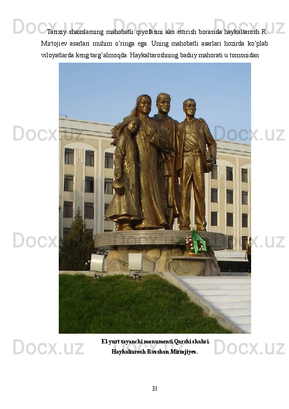     Tarixiy   shaxslarning   mahobatli   qiyofasini   aks   ettirish   borasida   haykaltarosh   R.
Mirtojiеv   asarlari   muhim   o’ringa   ega.   Uning   mahobatli   asarlari   hozirda   ko’plab
viloyatlarda kеng targ’almoqda. Haykaltaroshning badiiy mahorati u tomonidan 
  El - yurt   tayanchi   monumenti . Qarshi   shahri .
Haykaltarosh   Ravshan   Mirtojiyev .
31 