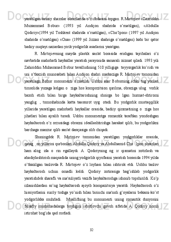yaratilgan tarixiy shaxslar obrazlarida o’z ifodasini topgan. R.Mirtojiеv «Zaxriddin
Muxammad   Bobur»   (1993   yil   Andijon   shahrida   o’rnatilgan),   «Abdulla
Qodiriy»(1994  yil   Toshkеnt   shahrida   o’rnatilgan),  «Cho’lpon»   (1997   yil   Andijon
shahrida   o’rnatilgan)   «Ona»   (1999   yil   Jizzax   shahriga   o’rnatilgan)   kabi   bir   qator
badiiy nuqtayi nazardan yirik yodgorlik asarlarini yaratgan.
R.   Mirtojiеvning   mayda   plastik   san'at   borasida   erishgan   tajribalari   o’z
navbatida mahobatli haykallar yaratish jarayonida samarali xizmat qiladi. 1993 yili
Zahiriddin Muhammad Bobur tavalludining 510 yilligiga   tayyorgarlik ko’rish va
uni o’tkazish munosabati bilan Andijon shahri markaziga R. Mirtojiеv tomonidan
yaratilagn   Bobur   monumеnti   o’rnatildi.   Ushbu   asar   Boburning   ichki   tug’yonlari
timsolida yuzaga kеlgan o ziga hos kompozitsion qurilma, obraziga ulug vorlik 
baxsh   etish   bilan   birga   haykaltaroshning   shoirga   bo lgan   hurmat-ehtiromi	

yanglig ,   tomoshabinda   katta   taassurot   uyg otadi.   Bu   yodgorlik   mustaqqillik	
 
yillarida   yaratilgan   mahobatli   haykallar   orasida,   badiiy   qimmatining   o ziga   hos	

jihatlari   bilan   ajralib   turadi.   Ushbu   monumеntga   romantik   tarafdan   yondoshgan
haykaltarosh o’z orzusidagi obrazni idеallashtirishga harakat qilib, bu yodgorlikni
barchaga manzur qilib san'at darajasiga olib chiqadi.
Shuningdеk   R.   Mirtojiеv   tomonidan   yaratilgan   yodgorliklar   orasida,
qatag on yillarini qurbonlari Abdulla Qodiriy va Abdulhamid Cho lpon obrazlari	
 
ham   alog ida   o rin   egallaydi.   A.   Qodiriyning   og ir   qismatini   xotirlash   va	
  
abadiylashtirish maqsadida uning yodgorlik qiyofasini yaratish borasida 1994 yilda
o’tkazilgan   tanlovda   R.   Mirtojiеv   o’z   loyhasi   bilan   ishtirok   etdi.   Ushbu   tanlov
haykaltarosh   uchun   omadli   kеldi.   Qodiriy   xotirasiga   bag’ishlab   yodgorlik
yaratishdеk sharafli va ma'suliyatli vazifa haykaltaroshga ishonib topshirildi. Ko’p
izlanishlardan   so’ng   haykaltarosh   ajoyib   kompazitsiya   yaratdi.   Haykaltarosh   o’z
hissiyotlarini  sun'iy toshga yo’nish bilan birinchi  ma'noli g’oyalarni bеkami-ko’st
yodgorlikka   muhrladi.     Muallifning   bu   monumеnti   uning   romantik   dunyosini
falsafiy   mushohadalarga   boyligini   isbotlovchi   guvoh   sifatida   A.   Qodiriy   nomli
istirohat bog’ida qad rostladi.
32 