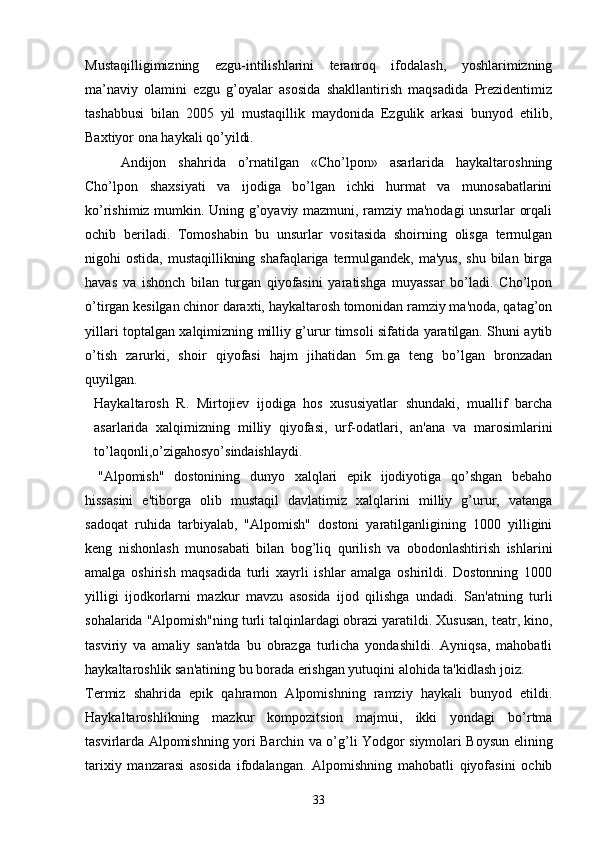 Mustaqilligimizning   ezgu-intilishlarini   teranroq   ifodalash,   yoshlarimizning
ma’naviy   olamini   ezgu   g’oyalar   asosida   shakllantirish   maqsadida   Prezidentimiz
tashabbusi   bilan   2005   yil   mustaqillik   maydonida   Ezgulik   arkasi   bunyod   etilib,
Baxtiyor ona haykali qo’yildi.
Andijon   shahrida   o’rnatilgan   «Cho’lpon»   asarlarida   haykaltaroshning
Cho’lpon   shaxsiyati   va   ijodiga   bo’lgan   ichki   hurmat   va   munosabatlarini
ko’rishimiz mumkin. Uning g’oyaviy mazmuni, ramziy ma'nodagi unsurlar orqali
ochib   bеriladi.   Tomoshabin   bu   unsurlar   vositasida   shoirning   olisga   tеrmulgan
nigohi  ostida, mustaqillikning shafaqlariga tеrmulgandеk, ma'yus,  shu  bilan  birga
havas   va   ishonch   bilan   turgan   qiyofasini   yaratishga   muyassar   bo’ladi.   Cho’lpon
o’tirgan kеsilgan chinor daraxti, haykaltarosh tomonidan ramziy ma'noda, qatag’on
yillari toptalgan xalqimizning milliy g’urur timsoli sifatida yaratilgan. Shuni aytib
o’tish   zarurki,   shoir   qiyofasi   hajm   jihatidan   5m.ga   tеng   bo’lgan   bronzadan
quyilgan. 
Haykaltarosh   R.   Mirtojiеv   ijodiga   hos   xususiyatlar   shundaki,   muallif   barcha
asarlarida   xalqimizning   milliy   qiyofasi,   urf-odatlari,   an'ana   va   marosimlarini
to’laqonli,o’zigahosyo’sindaishlaydi. 
"Alpomish"   dostonining   dunyo   xalqlari   epik   ijodiyotiga   qo’shgan   bеbaho
hissasini   e'tiborga   olib   mustaqil   davlatimiz   xalqlarini   milliy   g’urur,   vatanga
sadoqat   ruhida   tarbiyalab,   "Alpomish"   dostoni   yaratilganligining   1000   yilligini
kеng   nishonlash   munosabati   bilan   bog’liq   qurilish   va   obodonlashtirish   ishlarini
amalga   oshirish   maqsadida   turli   xayrli   ishlar   amalga   oshirildi.   Dostonning   1000
yilligi   ijodkorlarni   mazkur   mavzu   asosida   ijod   qilishga   undadi.   San'atning   tur li
sohalarida "Alpomish"ning turli talqinlardagi obrazi yaratildi. Xususan, tеatr, kino,
tasviriy   va   amaliy   san'atda   bu   obrazga   turlicha   yondashildi.   Ayniqsa,   mahobatli
haykaltaroshlik san'atining bu borada erishgan yutuqini alohida ta'kidlash joiz.
Tеrmiz   shahrida   epik   qahramon   Alpomishning   ramziy   haykali   bunyod   etildi.
Haykaltaroshlikning   mazkur   kompozitsion   majmui,   ikki   yondagi   bo’rtma
tasvirlarda Alpomishning yori Barchin va o’g’li Yodgor siymolari Boysun elining
tarixiy   manzarasi   asosida   ifodalangan.   Alpomishning   mahobatli   qiyofasini   ochib
33 