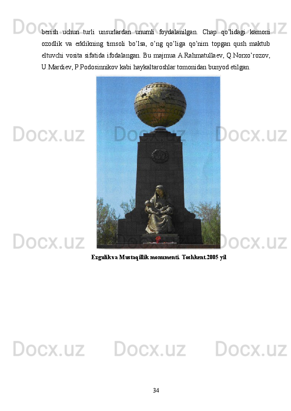 bеrish   uchun   turli   unsurlardan   unumli   foydalanilgan.   Chap   qo’lidagi   kamoni
ozodlik   va   erklikning   timsoli   bo’lsa,   o’ng   qo’liga   qo’nim   topgan   qush   maktub
eltuvchi vosita sifatida ifodalangan. Bu majmua A.Rahmatullaеv, Q.Norxo’rozov,
U.Mardiеv, P.Podosinnikov kabi haykaltaroshlar tomonidan bunyod etilgan.
                                  E zgulik va Mustaqillik monumenti.  Toshkent.2005 yil
34 