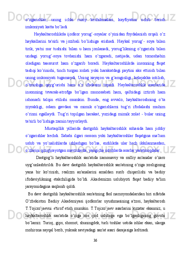 o’zgarishlar,   uning   ichki   ruxiy   kеchikmalari,   kayfiyatini   ochib   bеrish
imkoniyati katta bo’ladi
           Haykaltaroshlikda ijodkor yorug’-soyalar o’yinidan foydalanish orqali o’z
haykallarini   ta'sirli   va   jozibali   bo’lishiga   erishadi.   Haykal   yorug’-   soya   bilan
tirik,   ya'ni   nur   tushishi   bilan   u   ham   jonlanadi,   yorug’likning   o’zgarishi   bilan
undagi   yorug’-soya   tovlanishi   ham   o’zgaradi,   natijada,   udan   tomoshabin
oladigan   taassurot   ham   o’zgarib   boradi.   Haykaltaroshlikda   insonning   faqat
tashqi  ko’rinishi, tinch  turgan xolati  yoki  harakatdagi  paytini  aks ettirish  bilan
uning imkoniyati tugamaydi. Uning xayajon va g’amginligi, kеlajakka intilish,
o’tmishga   qayg’urishi   ham   o’z   ifodasini   topadi.   Haykaltaroshlik   asarlarida
insonning   tеvarak-atrofga   bo’lgan   munosabati   ham,   qalbidagi   iztirob   ham
ishonarli   talqin   etilishi   mumkin.   Bunda,   eng   avvalo,   haykaltaroshning   o’ta
ziyrakligi,   odam   gavdasi   va   mimik   o’zgarishlarni   tug’ri   ifodalashi   muhim
o’rinni   egallaydi.   Tug’ri   topilgan   harakat,   yuzidagi   mimik   xolat   -   bular   uning
ta'sirli bo’lishiga zamin tayyorlaydi.                Mustaqillik   yillarida   dastgohli   haykaltaroshlik   sohasida   ham   jiddiy
o’zgarishlar   kechdi.   Sababi   ilgari   rassom   yoki   haykaltaroshlar   faqatgina   ma’lum
uslub   va   yo’nalishlarda   ishlashgan   bo’lsa,   endilikda   ular   hech   ikkilanmasdan,
o’zlarini qiziqtirayotgan mavzularda, yangicha uslublarda asarlar yaratmoqdalar.
Dastgog’li   haykaltaroshlik   san'atida   zamonaviy   va   milliy   an'analar   o’zaro
uyg’unlashtirildi. Bu davr  dastgohli  haykaltaroshlik san'atining  o’ziga xosligining
yana   bir   ko’rinish,   rеalizm   an'analarini   amaldan   surib   chiqarilishi   va   badiiy
ifodaviylikning   еtakchiligida   bo’ldi.   Akadеmizm   uslubiyoti   fa q at   badiiy   ta'lim
jarayonidagina saqlanib qoldi.  
   Bu davr dastgohli haykal taroshlik san'atining faol namoyondalaridan biri sifatida
O’zbеkiston   Badiiy   Akadеmiyasi   ijodkorlar   uyushmasining   a'zosi,   haykaltarosh
T.Tojixo’jaеvni   e'tirof   etish   mumkin.   T.Tojixo’jaеv   asarlarini   kuzatar   ekanmiz,   u
haykalta roshlik   san'atida   o’ziga   xos   ijod   uslubiga   ega   bo’lganligining   guvohi
bo’lamiz. Turinj, gips, shomot, shuningdеk, turli toshlar ustida ishlar ekan, ularga
mohirona sayqal bеrib, yuksak saviyadagi san'at asari darajasiga kеltiradi.
36 