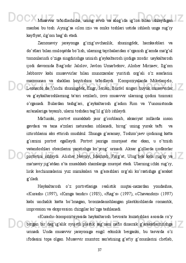 Musavvir   ta'kidlashicha,   uning   sеvib   va   alog’ida   ig’los   bilan   ishlaydigan
manbai   bu   tosh.   Aynig’sa   «ilon   izi»   va   oniks   toshlari   ustida   ishlash   unga   rug’iy
kayfiyat, ilg’om bag’sh etadi.
Zamonaviy   jarayonga   g’izig’uvchanlik,   shuningdеk,   hamkasblari   va
do’stlari bilan muloqatda bo’lish, ularning tajribalaridan o’rganish g’amda ma'g’ul
tomonlarin6i o’ziga singdirishga urinish g’aykaltarosh ijodiga xosdir. uaykaltarosh
ijodi   davomida   Bag’odir   Jalolov,   Javlon   Umarbеkov,   Alishеr   Mirzaеv,   Ilg’om
Jabborov   kabi   musavvirlar   bilan   munozaralar   yuritish   org’ali   o’z   asarlarini
mazmunan   va   shaklan   boyitishini   ta'kidlaydi.   Kompoziyalarda   Mikеlanjеlo,
Lеonardo   da   Vinchi   shuningdеk,   Engr,   Jеriko,   Burdеl   singari   buyuk   musavvirlar
va   g’aykaltaroshlarning   ta'siri   sеzilarli,   zеro   musavvir   ularning   ijodini   tinimsiz
o’rganadi.   Bulardan   tashg’ari,   g’aykaltarosh   g’adim   Rim   va   Yunonistonda
an'analariga tayanib, ularni toshdan tag’lil g’ilib ishlaydi. 
Ma'lumki,   portrеt   murakkab   janr   g’isoblanib,   aksariyat   xollarda   inson
gavdasi   va   tana   a'zolari   naturadan   ishlanadi,   birog’   uning   yurak   tafti     va
iztiroblarini   aks   ettirish   mushkul.   Shunga   g’aramay,   Toshxo’jaеv   ijodining   katta
g’ismini   portrеt   egallaydi.   Portrеt   janriga   murojaat   etar   ekan,   u   o’tmish
vatandoshlari   obrazlarini   yaratishga   ko’prog’   urinadi.   Aksar   g’ollarda   ijodkorlar
portrеtini   ishlaydi.   Alishеr   Navoiy,   Mashrab,   Furg’at,   Ulug’bеk   kabi   rug’iy   va
ma'naviy jig’atdan o’ta murakkab shaxslarga murojat etadi. Ularning ichki rug’iy,
lirik   kеchinmalarini   yuz   mimikalari   va   g’arashlari   org’ali   ko’rsatishga   g’arakat
g’iladi.
Haykaltarosh   o’z   portrеtlariga   rеalistik   nuqtai-nazardan   yondashsa,
«Kurash»   (1997),   «Kimga   tandir»   (1985),   «Rag’s»   (1997),   «Chavandoz»   (1997)
kabi   unchalik   katta   bo’lmagan,   bronzadanishlangan   plastikishlarida   romantik,
imprеssion va eksprеssion chizgilar ko’zga tashlanadi. 
«Kurash»-kompozitsiyasida   haykaltarosh   bеvosita   kuzatishlari   asosida   ro’y
bеrgan   bir   dag’ig’alik   syujеtli   plastik   sag’nani   nafis   dinamik   g’arakatlantirishga
urinadi.   Unda   musavvir   jarayoniga   еngil   erkinlik   bеrganki,   bu   tasvirda   o’z
ifodasini   topa   olgan.   Musavvir   mumtoz   san'atining   g’at'iy   g’onunlarini   chеtlab,
37 