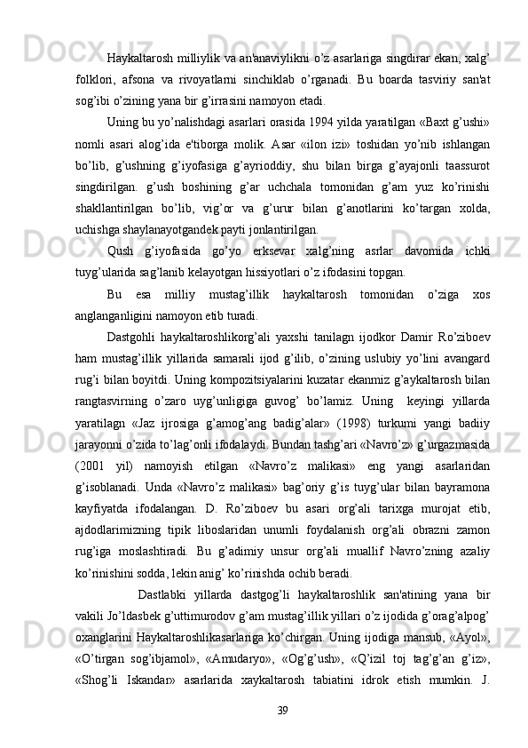 Haykaltarosh milliylik va an'anaviylikni o’z asarlariga singdirar ekan, xalg’
folklori,   afsona   va   rivoyatlarni   sinchiklab   o’rganadi.   Bu   boarda   tasviriy   san'at
sog’ibi o’zining yana bir g’irrasini namoyon etadi.
Uning bu yo’nalishdagi asarlari orasida 1994 yilda yaratilgan «Baxt g’ushi»
nomli   asari   alog’ida   e'tiborga   molik.   Asar   «ilon   izi»   toshidan   yo’nib   ishlangan
bo’lib,   g’ushning   g’iyofasiga   g’ayrioddiy,   shu   bilan   birga   g’ayajonli   taassurot
singdirilgan.   g’ush   boshining   g’ar   uchchala   tomonidan   g’am   yuz   ko’rinishi
shakllantirilgan   bo’lib,   vig’or   va   g’urur   bilan   g’anotlarini   ko’targan   xolda,
uchishga shaylanayotgandеk payti jonlantirilgan.
Qush   g’iyofasida   go’yo   erksеvar   xalg’ning   asrlar   davomida   ichki
tuyg’ularida sag’lanib kеlayotgan hissiyotlari o’z ifodasini topgan.
Bu   esa   milliy   mustag’illik   haykaltarosh   tomonidan   o’ziga   xos
anglanganligini namoyon etib turadi. 
Dastgohli   haykaltaroshlikorg’ali   yaxshi   tanilagn   ijodkor   Damir   Ro’ziboеv
ham   mustag’illik   yillarida   samarali   ijod   g’ilib,   o’zining   uslubiy   yo’lini   avangard
rug’i bilan boyitdi. Uning kompozitsiyalarini kuzatar ekanmiz g’aykaltarosh bilan
rangtasvirning   o’zaro   uyg’unligiga   guvog’   bo’lamiz.   Uning     kеyingi   yillarda
yaratilagn   «Jaz   ijrosiga   g’amog’ang   badig’alar»   (1998)   turkumi   yangi   badiiy
jarayonni o’zida to’lag’onli ifodalaydi. Bundan tashg’ari «Navro’z» g’urgazmasida
(2001   yil)   namoyish   etilgan   «Navro’z   malikasi»   eng   yangi   asarlaridan
g’isoblanadi.   Unda   «Navro’z   malikasi»   bag’oriy   g’is   tuyg’ular   bilan   bayramona
kayfiyatda   ifodalangan.   D.   Ro’ziboеv   bu   asari   org’ali   tarixga   murojat   etib,
ajdodlarimizning   tipik   liboslaridan   unumli   foydalanish   org’ali   obrazni   zamon
rug’iga   moslashtiradi.   Bu   g’adimiy   unsur   org’ali   muallif   Navro’zning   azaliy
ko’rinishini sodda, lеkin anig’ ko’rinishda ochib bеradi.
Dastlabki   yillarda   dastgog’li   haykaltaroshlik   san'atining   yana   bir
vakili Jo’ldasbеk g’uttimurodov g’am mustag’illik yillari o’z ijodida g’orag’alpog’
oxanglarini  Haykaltaroshlikasarlariga  ko’chirgan. Uning ijodiga mansub,  «Ayol»,
«O’tirgan   sog’ibjamol»,   «Amudaryo»,   «Og’g’ush»,   «Q’izil   toj   tag’g’an   g’iz»,
«Shog’li   Iskandar»   asarlarida   xaykaltarosh   tabiatini   idrok   etish   mumkin.   J.
39 
