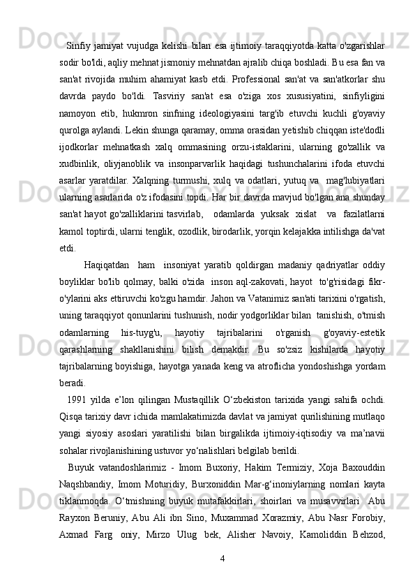     Sinfiy   jamiyat   vujudga   kelishi   bilan   esa   ijtimoiy   taraqqiyotda   katta   o'zgarishlar
sodir bo'ldi, aqliy mehnat jismoniy mehnatdan ajralib chiqa boshladi. Bu esa fan va
san'at   rivojida   muhim   ahamiyat   kasb   etdi.   Professional   san'at   va   san'atkorlar   shu
davrda   paydo   bo'ldi.   Tasviriy   san'at   esa   o'ziga   xos   xususiyatini,   sinfiyligini
namoyon   etib,   hukmron   sinfning   ideologiyasini   targ'ib   etuvchi   kuchli   g'oyaviy
qurolga aylandi. Lekin shunga qaramay, omma orasidan yetishib chiqqan iste'dodli
ijodkorlar   mehnatkash   xalq   ommasining   orzu-istaklarini,   ularning   go'zallik   va
xudbinlik,   oliyjanoblik   va   insonparvarlik   haqidagi   tushunchalarini   ifoda   etuvchi
asarlar   yaratdilar.   Xalqning   turmushi,   xulq   va   odatlari,   yutuq   va     mag'lubiyatlari
ularning asarlarida o'z ifodasini topdi. Har bir davrda mavjud bo'lgan ana shunday
san'at  hayot  go'zalliklarini  tasvirlab,     odamlarda   yuksak   xislat      va   fazilatlarni
kamol toptirdi, ularni tenglik, ozodlik, birodarlik, yorqin kelajakka intilishga da'vat
etdi.           
Haqiqatdan     ham     insoniyat   yaratib   qoldirgan   madaniy   qadriyatlar   oddiy
boyliklar   bo'lib  qolmay,   balki   o'zida     inson   aql-zakovati,   hayot     to'g'risidagi   fikr-
o'ylarini aks ettiruvchi ko'zgu hamdir. Jahon va Vatanimiz san'ati tarixini o'rgatish,
uning taraqqiyot qonunlarini tushunish, nodir yodgorliklar bilan  tanishish, o'tmish
odamlarning   his-tuyg'u,   hayotiy   tajribalarini   o'rganish   g'oyaviy-estetik
qarashlarning   shakllanishini   bilish   demakdir.   Bu   so'zsiz   kishilarda   hayotiy
tajribalarning boyishiga, hayotga yanada keng va atroflicha yondoshishga yordam
beradi. 
    1991   yilda   e ’ lon   qilingan   Mustaqillik   О‘ zbekiston   tarixida   yangi   sahifa   ochdi .
Qisqa tarixiy davr ichida mamlakatimizda davlat va jamiyat qurilishining mutlaqo
yangi   siyosiy   asoslari   yaratilishi   bilan   birgalikda   ijtimoiy-iqtisodiy   va   ma’navii
sohalar rivojlanishining ustuvor y о ‘nalishlari belgilab berildi.
    Buyuk   vatandoshlarimiz   -   Imom   Buxoriy,   Hakim   Termiziy,   Xoja   Baxouddin
Naqshbandiy,   Imom   Moturidiy,   Burxoniddin   Mar-g‘inoniylarning   nomlari   kayta
tiklanmoqda.   О ‘tmishning   buyuk   mutafakkirlari,   shoirlari   va   musavvirlari     Abu
Rayxon   Beruniy,   Abu   Ali   ibn   Sino,   Muxammad   Xorazmiy,   Abu   Nasr   Forobiy,
Axmad   Farg oniy,   Mirzo   Ulug bek,   Alisher   Navoiy,   Kamoliddin   Behzod, 
4 