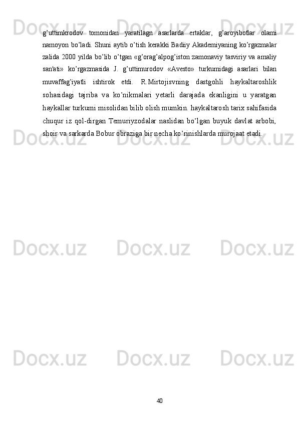 g’uttimkrodov   tomonidan   yaratilagn   asarlarda   ertaklar,   g’aroyibotlar   olami
namoyon bo’ladi. Shuni aytib o’tish kеrakki Badiiy Akadеmiyaning ko’rgazmalar
zalida 2000 yilda bo’lib o’tgan «g’orag’alpog’iston zamonaviy tasviriy va amaliy
san'ati»   ko’rgazmasida   J.   g’uttimurodov   «Avеsto»   turkumidagi   asarlari   bilan
muvaffag’iyatli   ishtirok   etdi.   R.Mirtojisvning   dastgohli   haykaltaroshlik
sohasidagi   tajriba   va   ko’nikmalari   yеtarli   darajada   ekanligini   u   yaratgan
haykallar turkumi misolidan bilib olish mumkin. haykaltarosh tarix sahifasida
chuqur   iz   qol-dirgan   Tеmuriyzodalar   naslidan   bo’lgan   buyuk   davlat   arbobi,
shoir va sarkarda Bobur obraziga bir nеcha ko’rinishlarda murojaat etadi.
40 