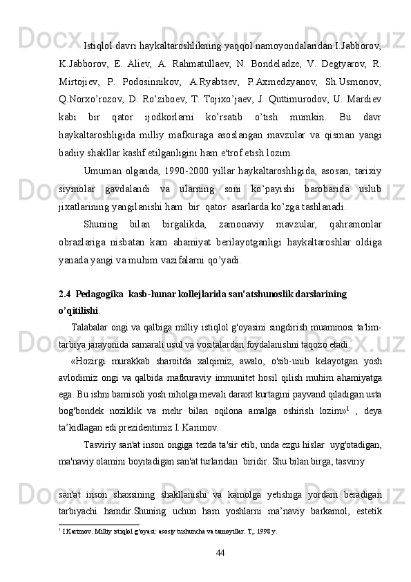 Isti q lol davri  h aykaltaroshlikning ya qq ol namoyondalaridan I.Jabborov,
K.Jabborov,   E.   Aliеv,   A.   Ra h matullaеv,   N.   Bondеladzе,   V.   Dеgtyarov,   R.
Mirtojiеv,   P.   Podosinnikov,   A.Ryabtsеv,   P.Axmеdzyanov,   Sh.Usmonov,
Q .Norxo’rozov, D. Ro’ziboеv, T. Tojixo’jaеv, J.   Q uttimurodov, U. Mardiеv
kabi   bir   q ator   ijodkorlarni   ko’rsatib   o’tish   mumkin.   Bu   davr
h aykaltaroshligida   milliy   mafkuraga   asoslangan   mavzular   va   q isman   yangi
badiiy shakllar kashf etilganligini  h am e'trof etish lozim.
Umuman olganda, 1990-2000 yillar   h aykaltaro sh ligida, asosan, tarixiy
siymolar   gavdalandi   va   ularning   soni   ko’payishi   barobarida   uslub
ji x atlarining yangilanishi  h am  bir   q ator  asarlarda ko’zga tashlanadi.
Shuning   bilan   birgali k da,   zamonaviy   mavzu lar,   q a h ramonlar
obrazlariga   nisbatan   kam   a h amiyat   bеrilayotganligi   h aykaltaroshlar   old i ga
yanada yangi va mu h im vazifalarni  q o’yadi.
2.4  Pedagogika  kasb-hunar kollejlarida san’atshunoslik darslarining 
o’qitili shi .
Talabalar   ongi   va   qalbiga   milliy   istiqlol   g ' oyasini   singdirish   muammosi   ta ' lim -
tarbiya   jarayonida   samarali   usul   va   vositalardan   foydalanishni   taqozo   etadi .
« Hozirgi   murakkab   sharoitda   xalqimiz ,   awalo ,   o ' sib - unib   kelayotgan   yosh
avlodimiz   ongi   va   qalbida   mafkuraviy   immunitet   hosil   qilish   muhim   ahamiyatga
ega .  Bu   ishni   bamisoli   yosh   niholga   mevali   daraxt   kurtagini   payvand   qiladigan   usta
bog ' bondek   noziklik   va   mehr   bilan   oqilona   amalga   oshirish   lozim » 1
  ,   deya
ta ’ kidlagan   edi   prezidentimiz   I .  Karimov .
Tasviriy   san ' at   inson   ongiga   tezda   ta ' sir   etib ,  unda   ezgu   hislar     uyg ' otadigan ,
ma ' naviy   olamini   boyitadigan   san ' at   turlaridan    biridir .  Shu   bilan   birga ,  tasviriy  
san ' at   inson   shaxsining   shakllanishi   va   kamolga   yetishiga   yordam   beradigan
tarbiyachi   hamdir . Shuning   uchun   ham   yoshlarni   ma ’ naviy   barkamol ,   estetik
1
  I . Karimov .  Milliy   istiqlol   g ’ oyasi :  asosiy   tushuncha   va   tamoyillar .  T,. 1998 y.
44 