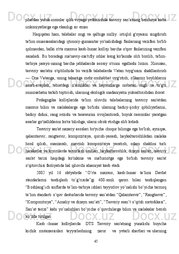 jihatdan   yutuk   insonlar   qilib   voyaga   yetkazishda   tasviriy   san ’ atning   benihoya   katta
imkoniyatlarga   ega   ekanligi   sir   emas .
  Haqiqatan   ham ,   talabalar   ongi   va   qalbiga   milliy .   istiqlol   g ' oyasini   singdirish
ta ' lim   muassasalaridagi   ijtimoiy - gumanitar   yo ' nalishdagi   fanlarning   vazifasi   bo ' lib
qolmasdan ,  balki   o ' rta   maxsus   kasb - hunar   kolleji   barcha   o ' quv   fanlarining   vazifasi
sanaladi .   Bu   boradagi   ma ' naviy - ma ' rifiy   ishlar   keng   ko ' lamda   olib   borilib ,   ta ' lim -
tarbiya   jarayo - nining   barcha   jabhalarida   asosiy   o ' rinni   egallashi   lozim .   Xususan ,
tasviriy   san ' atni   o ' qitilishida   bu   vazifa   talabalarda   Vatan   tuyg ' usini   shakllantirish
—   Ona   Vatanga ,   uning   tabiatiga   mehr - muhabbat   uyg ' otish ;   o ' lkamiz   boyliklarini
asrab - avaylab ,   tabiatdagi   o ' simliklar   va   hayvonlarga   nisbatan   ongli   va   to ' g ' ri
munosabatni   tarkib   toptirish ,  ularning   ekologik   madaniyatni   yuksaltirishdan   iborat .
Pedagogika   kollejlarida   ta ' lim   oluvchi   talabalarning   tasviriy   san ' atdan
maxsus   bilim   va   malakalarga   ega   bo ' lishi   ularning   badiiy - ijodiy   qobiliyatlarini ,
badiiy   didini ,   rang   sezishi   va   tasawurini   rivojlantiradi ,   buyuk   rassomlar   yaratgan
asarlar   go ' zalliklarini   ko ' ra   bilishga ,  ularni   idrok   etishga   olib   keladi . 
Tasviriy   san ' at   nazariy   asoslari   bo ' yicha   chuqur   bilimga   ega   bo ' lish ,  ayniqsa ,
qalamtasvir ,   rangtasvir ,   kompozitsiya ,   qurish - yasash ,   haykaltaroshlikdan   malaka
hosil   qilish ,   manzarali ,   mavzuli   kompozitsiya   yaratish ,   odam   shaklini   turli
harakatlar   va   kiyimlarda   tasvirlash   usullari ,  haykaltaroshlik ,  dizayn   san ' ati ,  tasviriy
san ' at   tarixi   haqidagi   ko ' nikma   va   ma ' lumotga   ega   bo ' lish   tasviriy   san ' at
o ' qituvchisi   faoliyatida   hal   qiluvchi   ahamiyat   kasb   etadi .
2002   yil   16   oktyabrda   “ O ’ rta   maxsus ,   kasb - hunar   ta ’ limi   Davlat
standarlarini   tasdiqlash   to ’ g ’ risida ” gi   400- sonli   qarori   bilan   tasdiqlangan
“ Boshlang ’ ich   sinflarda   ta ’ lim - tarbiya   ishlari   tayyorlov   yo ’ nalishi   bo ’ yicha   tarmoq
ta ’ lim   standarti   o ’ quv   dasturlarida   tasviriy   san ’ atdan   “ Qalamtasvir ”, “ Rangtasvir ”,
“ Kompozitsiya ”, “ Amaliy   va   dizayn   san ’ ati ”, “ Tasviriy   ssan ’ t   o ’ qitsh   metodikasi ”,
San ’ at   tarixi ”   kabi   yo ’ nalishlari   bo ’ yicha   o ’ quvchilarga   bilim   va   malakalar   berish
ko ’ zda   tutilgan .
Kasb   – hunar     koll е jlarida       DTS     Tasviriy     san ' atning     yunalishi     buyicha
kichik     mutaxassislari     tayyorlashning         zarur         va     y е tarli   shartlari   va   ularning
45 
