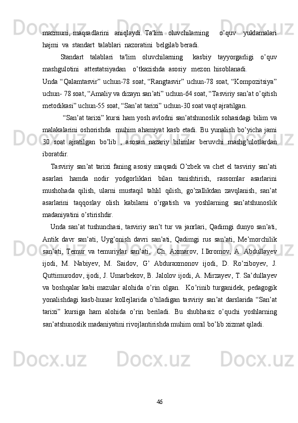 mazmuni ,   maqsadlarini     aniqlaydi .   Ta ' lim     oluvchilarning         o ’ quv       yuklamalari
hajmi    va    standart    talablari    nazoratini    b е lgilab   b е radi .
Standart     talablari     ta ' lim     oluvchilarning       kasbiy     tayyorgarligi     o ’ quv
mashgulotini     att е statsiyadan      o ’ tkazishda    asosiy     m е zon    hisoblanadi .
Unda   “ Qalamtasvir ”   uchun -78   soat , “ Rangtasvir ”   uchun -78   soat , “ Kompozitsiya ”
uchun - 78  soat , “ Amaliy   va   dizayn   san ’ ati ”  uchun -64  soat , “ Tasviriy   san ’ at   o ’ qitish
metodikasi ”  uchun -55  soat , “ San ’ at   tarixi ”  uchun -30  soat   vaqt   ajratilgan .
  “ San ’ at   tarixi ”   kursi   ham   yosh   avlodni   san ’ atshunoslik   sohasidagi   bilim   va
malakalarini   oshorishda     muhim   ahamiyat   kasb   etadi .   Bu   yunalish   bo ’ yicha   jami
30   soat   ajratilgan   bo ’ lib   ,   asosan   nazariy   bilimlar   beruvchi   mashg ’ ulotlardan
iboratdir .
      Tasviriy   san ’ at   tarixi   faning   asosiy   maqsadi   O ’ zbek   va   chet   el   tasviriy   san ’ ati
asarlari   hamda   nodir   yodgorliklari   bilan   tanishtirish ,   rassomlar   asarlarini
mushohada   qilish ,   ularni   mustaqil   tahlil   qilish ,   go ’ zallikdan   zavqlanish ,   san ’ at
asarlarini   taqqoslay   olish   kabilarni   o ’ rgatish   va   yoshlarning   san ’ atshunoslik
madaniyatini   o ’ stirishdir .
      Unda   san ’ at   tushunchasi ,   tasviriy   san ’ t   tur   va   janrlari ,   Qadimgi   dunyo   san ’ ati ,
Antik   davr   san ’ ati ,   Uyg ’ onish   davri   san ’ ati ,   Qadimgi   rus   san ’ ati ,   Me ’ morchilik
san ’ ati ,   Temur   va   temuriylar   san ’ ati ,     Ch .   Axmarov ,   I . Ikromov ,   A .   Abdullayev
ijodi ,   M .   Nabiyev ,   M .   Saidov ,   G ’   Abduraxmonov   ijodi ,   D .   Ro ’ ziboyev ,   J .
Quttimurodov ,   ijodi ,   J .   Umarbekov ,   B .   Jalolov   ijodi ,   A .   Mirzayev ,   T .   Sa ’ dullayev
va   boshqalar   kabi   mazular   alohida   o ’ rin   olgan .     Ko ’ rinib   turganidek ,   pedagogik
yonalishdagi   kasb - hunar   kollejlarida   o ’ tiladigan   tasviriy   san ’ at   darslarida   “ San ’ at
tarixi ”   kursiga   ham   alohida   o ’ rin   beriladi .   Bu   shubhasiz   o ’ quchi   yoshlarning
san ’ atshunoslik   madaniyatini   rivojlantirishda   muhim   omil   bo ’ lib   xizmat   qiladi .
46 