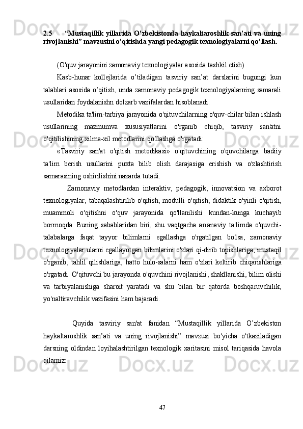 2.5         “Mustaqillik yillarida O’zbekistonda haykaltaroshlik san’ati  va uning
rivojlanishi” mavzusini o’qitishda yangi pedagogik texnologiyalarni qo’llash .
(O'quv jarayonini zamonaviy texnologiyalar asosida tashkil etish)
Kasb-hunar   kollejlarida   o’tiladigan   tasviriy   san’at   darslarini   bugungi   kun
talablari asosida  o’qitish, unda zamonaviy pedagogik texnologiyalarning samarali
usullaridan foydalanishn dolzarb vazifalardan hisoblanadi. 
Metodika ta'lim-tarbiya jarayonida o'qituvchilarning o'quv-chilar bilan ishlash
usullarining   mazmumva   xususiyatlarini   o'rganib   chiqib,   tasviriy   san'atni
o'qitilishining xilma-xil metodlarini qo'llashga o'rgatadi:
« Tasviriy   san ' at   o ' qitish   metodikasi »   o ' qituvchining   o ' quvchilarga   badiiy
ta ' lim   berish   usullarini   puxta   bilib   olish   darajasiga   erishish   va   o ' zlashtirish
samarasining   oshirilishini   nazarda   tutadi .
            Zamonaviy   metodlardan   interaktiv ,   pedagogik ,   innovatsion   va   axborot
texnologiyalar ,   tabaqalashtirilib   o ' qitish ,   modulli   o ' qitish ,   didaktik   o ' yinli   o ' qitish ,
muammoli   o ' qitishni   o ' quv   jarayonida   qo ' llanilishi   kundan - kunga   kuchayib
bormoqda .   Buning   sabablaridan   biri ,   shu   vaqtgacha   an ' anaviy   ta ' limda   o ' quvchi -
talabalarga   faqat   tayyor   bilimlarni   egallashga   o ' rgatilgan   bo ' lsa ,   zamonaviy
texnologiyalar   ularni   egallayotgan   bilimlarini   o ' zlari   qi - dirib   topishlariga ,  mustaqil
o ' rganib ,   tahlil   qilishlariga ,   hatto   hulo - salarni   ham   o ' zlari   keltirib   chiqarishlariga
o ' rgatadi .  O ' qituvchi   bu   jarayonda   o ' quvchini   rivojlanishi ,  shakllanishi ,  bilim   olishi
va   tarbiyalanishiga   sharoit   yaratadi   va   shu   bilan   bir   qatorda   boshqaruvchilik ,
yo ' naltiravchilik   vazifasini   ham   bajaradi .
          Quyida   tasviriy   san'at   fanidan   “Mustaqillik   yillarida   O’zbekiston
haykaltaroshlik   san’ati   va   uning   rivojlanishi”   mavzusi   bo'yicha   o'tkaziladigan
darsning   oldindan   loyihalashtirilgan   texnologik   xaritasini   misol   tariqasida   havola
qilamiz:
47 