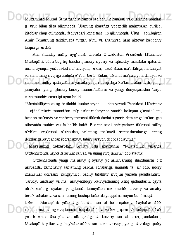 Muxammad Murod Samarqandiy hamda jadidchilik harakati vakillarining nomlari
g urur   bilan   tilga   olinmoqda.   Ularning   sharafiga   yodgorlik   majmualari   qurilib,
kitoblar  chop etilmoqda, faoliyatlari keng targ ib qilinmoqda. Ulug  sohibqiron	
 
Amir   Temurning   tariximizda   tutgan   о ‘rni   va   ahamiyati   ham   nixoyat   haqqoniy
talqiniga erishdi.
Ana   shunday   milliy   uyg‘onish   davrida   О ‘zbekiston   Prezidenti   I.Karimov
Mustaqillik   bilan   bog‘liq   barcha   ijtimoiy-siyosiy   va   iqtisodiy   masalalar   qatorida
inson, ayniqsa yosh avlod ma’naviyati,   erkin,   ozod shaxs ma’rifatiga, madaniyat
va san’atning rivojiga alohida e’tibor berdi. Zotan, takomil ma’na viy madaniyat va
san’atsiz,   milliy  qadriyatlarni   yanada  yuqori   bosqichga  k о ‘tarmasdan   turib,  yangi
jamiyatni,   yangi   ijtimoiy-tarixiy   munosabatlarni   va   yangi   dunyoqarashni   barpo
etish mumkin emasligi ayon b о ‘ldi.
"Mustakilligimizning   dastlabki   kunlaridayoq,   —   deb   yozadi   Prezident   I.Karimov
—   ajdodlarimiz   tomonidan   k о ‘p   asrlar   mobaynida   yaratib   kelingan   g‘oyat   ulkan,
bebaho ma’ naviy va madaniy merosni tiklash davlat siyosati darajasiga k о ‘tarilgan
nihoyatda   muhim   vazifa   b о ‘lib   koldi.   Biz   ma’navii   qadriyatlarni   tiklashni   milliy
о ‘zlikni   anglashni   о ‘sishidan,   xalqning   ma’navii   sarchashmalariga,   uning
ildizlariga kaytishdan iborat uzviy, tabiiy jarayon deb xisoblaymiz'"
  Mavzuning   dolzarbligi.   Bitiruv   ishi   mavzusini   “ Mustaqillik   yillarida
O’zbekistonda haykaltaroshlik san’ati va uning rivojlanishi” deb ataduk. 
О ‘zbekistonda   yangi   ma’naviy   g‘oyaviy   y о ‘nalishlarning   shakllanishi   о ‘z
navbatida,   zamonaviy   san’atning   barcha   sohalariga   samarali   ta sir   etib,   ijodiy	

izlanishlar   doirasini   kengaytirib,   badiiy   tafakkur   rivojini   yana da   jadallashtirdi.
Tarixiy,   madaniy   va   ma naviy-axloqiy   kadriyatlarning   keng   qatlamlarini   qayta	

idrok   etish   g oyalari,   yangilanish   tamoyillari   me morlik,   tasviriy   va   amaliy	
 
bezak sohalarida va san atning boshqa turlarida yaqqol namoyon bo lmoqda.	
 
Lekin     Mustaqillik   yillaridagi   barcha   san at   turlariqatorida   haykaltaroshlik	

san atimiz,   uning   rivojlanishi     haqida   alohida   va   keng   qamrovli   tadqiqotlar   hali	

yetarli   emas.   Shu   jihatdan   olb   qaralganda   tasviriy   san at   tarixi,   jumladan   ,	

Mustaqillik   yillaridagi   haykaltaroshlik   san atimiz   rivoji,   yangi   davrdagi   ijodiy	

5 