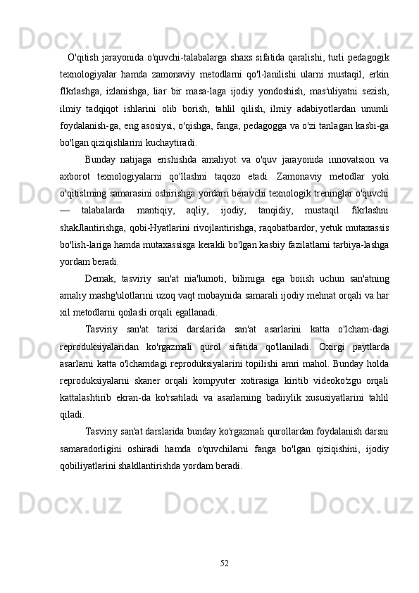     O'qitish  jarayonida o'quvchi-talabalarga  shaxs   sifatida qaralishi,  turli   pedagogik
texnologiyalar   hamda   zamonaviy   metodlarni   qo'l-lanilishi   ularni   mustaqil,   erkin
flkrlashga,   izlanishga,   liar   bir   masa-laga   ijodiy   yondoshish,   mas'uliyatni   sezish,
ilmiy   tadqiqot   ishlarini   olib   borish,   tahlil   qilish,   ilmiy   adabiyotlardan   unumli
foydalanish-ga, eng asosiysi, o'qishga, fanga, pedagogga va o'zi tanlagan kasbi-ga
bo'lgan qiziqishlarini kuchaytiradi.
Bunday   natijaga   erishishda   amaliyot   va   o'quv   jarayonida   innovatsion   va
axborot   texnologiyalarni   qo'llashni   taqozo   etadi.   Zamo naviy   metodlar   yoki
o'qitislming samarasini oshirishga yordarn beravchi texnologik treninglar o'quvchi
—   talabalarda   mantiqiy,   aqliy,   ijodiy,   tanqidiy,   mustaqil   fikrlashni
shakJlantirishga,  qobi-Hyatlarini  rivojlantirishga, raqobatbardor, yetuk mutaxassis
bo'lish-lariga hamda mutaxassisga kerakli bo'lgan kasbiy fazilatlarni tarbiya-lashga
yordam beradi.
Demak ,   tasviriy   san ' at   nia ' lumoti ,   bilimiga   ega   boiish   uchun   san ' atning
amaliy   mashg ' ulotlarini   uzoq   vaqt   mobaynida   samarali   ijodiy   mehnat   orqali   va   har
xil   metodlarni   qoilasli   orqali   egallanadi .
    Tasviriy   san ' at   tarixi   darslarida   san ' at   asarlarini   katta   o ' lcham - dagi
reproduksiyalaridan   ko ' rgazmali   qurol   sifatida   qo ' llaniladi .   Oxirgi   paytlarda
asarlarni katta o'lchamdagi reproduksiyalarini topilishi amri mahol. Bunday holda
reproduksiyalarni   skaner   orqali   kompyuter   xotirasiga   kiritib   videoko'zgu   orqali
kattalashtirib   ekran-da   ko'rsatiladi   va   asarlarning   badiiylik   xususiyatlarini   tahlil
qiladi.
Tasviriy san'at darslarida bunday ko'rgazmali qurollardan foydalanish darsni
samaradorligini   oshiradi   hamda   o'quvchilarni   fanga   bo'lgan   qiziqishini,   ijodiy
qobiliyatlarini shakllantirishda yordam beradi.
52 