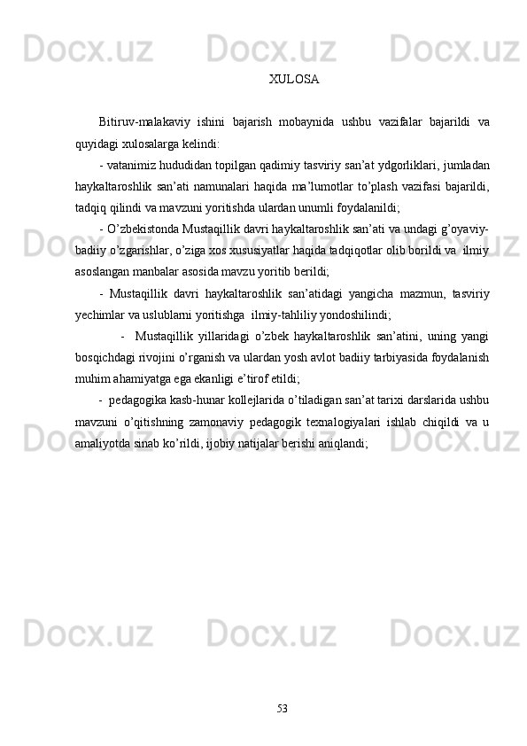 XULOSA
Bitiruv - malakaviy   ishini   bajarish   mobaynida   ushbu   vazifalar   bajarildi   va
quyidagi   xulosalarga   kelindi :
-  vatanimiz hududidan topilgan qadimiy tasviriy san’at ydgorliklari,  jumladan
haykaltaroshlik   san ’ ati   namun alar i   haqida   ma ’ lumotlar   to’plash   vazifasi   bajarildi,
tadqiq qilindi va mavzuni yoritishda  u lardan unumli foydalanildi;
       - O’zbekistonda Mustaqillik davri haykaltaroshlik san’ati va undagi g’oyaviy-
badiiy o’zgarishlar, o’ziga xos xususiyatlar haqida tadqiqotlar olib borildi va  ilmiy
asoslangan manbalar asosida mavzu yoritib berildi;
-   Mustaqillik   davri   haykaltaroshlik   san’atidagi   yangicha   mazmun,   tasviriy
yechimlar va uslublarni yoritishga  ilmiy-tahliliy yondoshilindi; 
                -     Mustaqillik   yillaridagi   o’zbek   haykaltaroshlik   san’atini,   uning   yangi
bosqichdagi rivojini o’rganish va ulardan yosh avlot badiiy tarbiyasida foydalanish
muhim ahamiyatga ega ekanligi e’tirof etildi;
       -  pedagogika kasb-hunar kollejlarida o’tiladigan san’at tarixi darslarida ushbu
mavzuni   o’qitishning   zamonaviy   pedagogik   texnalogiyalari   ishlab   chiqildi   va   u
amaliyotda sinab ko’rildi, ijobiy natijalar berishi aniqlandi; 
                                
53 