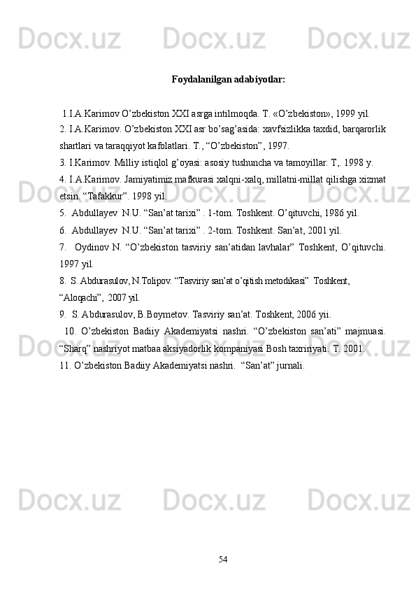                                                   Foydalanilgan adabiyotlar:
 1.I.A.Karimov O’zbеkiston XXI asrga intilmo q da. T. «O’zbеkiston», 1999 yil.
2. I.A.Karimov. O’zbekiston XXI asr bo’sag’asida: xavfsizlikka taxdid, barqarorlik
shartlari va taraqqiyot kafolatlari. T., “O’zbekiston”, 1997.
3.  I.Karimov. Milliy istiqlol g’oyasi: asosiy tushuncha va tamoyillar. T,. 1998 y.
4. I.A.Karimov. Jamiyatimiz mafkurasi xalqni-xalq, millatni-millat qilishga xizmat
etsin.  “Tafakkur”. 1998 yil.
5 .  Abdullayev  N.U. “San’at tarixi” . 1-tom. Toshkent. O’qituvchi, 1986 yil.
6 .  Abdullayev  N.U. “San’at tarixi” . 2-tom. Toshkent. San’at, 2001 yil.
7 .     Oydinov   N.   “O’zbekiston   tasviriy   san’atidan   lavhalar”   Toshkent,   O’qituvchi.
1997 yil.
8 .  S. Abdurasulov, N.Tolipov. “Tasviriy san’at o’qitish metodikasi”  Toshkent, 
“Aloqachi”,  2007 yil.
9 .  S. Abdurasulov, B.Boymetov. Tasviriy san’at. Toshkent, 2006 yii.
  10 .   O’zbekiston   Badiiy   Akademiyatsi   nashri.   “O’zbekiston   san’ati”   majmuasi.
“Sharq” nashriyot matbaa aksiyadorlik kompaniyasi Bosh taxririyati.  T. 2001.
1 1 . O’zbekiston Badiiy Akademiyatsi nashri.  “San’at” jurnali.
54 