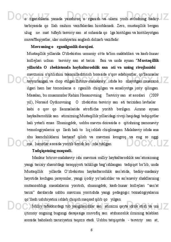 o zgarishlarni   yanada   yaxshiroq   o rganish   va   ularni   yosh   avlodning   badiiy 
tarbiyasida   qo llah   muhim   vazifalardan   hisoblanadi.   Zero,   mustaqillik   bergan	

ulug  ne mat  tufayli tasviriy san at sohasida qo lga kiritilgan va kiritilayotgan	
   
muvaffaqiyatlar, ular mohiyatini anglash dolzarb vazifadir. 
    Mavzuning o rganilganlik darajasi. 	

Mustaqillik   yillarida   O'zbekiston   umumiy   o'rta   ta'lim   maktablari   va   kasb-hunar
kollejlari   uchun   tasviriy   san at   tarixi   fani   va   unda   aynan  
   M u staqillik	
yillarida   O zbekistonda   haykaltaroshlik   san ati   va   uning   rivojlanishi	
  
mavzusini  o'qitilishini   takomillashtirish   borasida  o'quv  adabiyotlar,  qo'llanmalar
tayyorlangan   va   chop   etilgan.Bitiruv-malakaviy     ishda   ko rilayotgan   muammo	

ilgari   ham   har   tomonlama   o rganilib   chiqilgan   va   amaliyotga   joriy   qilingan.	

Masalan, bu muammolar Rahim Hasanovning  Tasviriy san at asoslari  (2009	
  
yil),   Norsaid   Oydinovning   O zbekiston   tasviriy   san ati   tarixidan   lavhalar	
   
kabi   o quv   qo llanmalarida   atroflicha   yoritib   berilgan.   Ammo   aynan	
 
haykaltaroshlik san atimizning Mustaqillik yillaridagi rivoji haqidagi tadqiqotlar	

hali yetarli emas. Shuningdek,   ushbu mavzu doirasida o qitishning zamonaviy	

texnologiyalarini  qo llash hali to liq ishlab chiqilmagan. Malakaviy  ishda ana	
 
shu   kamchiliklarni   bartaraf   qilish   va   mavzuni   kengroq   va   eng   so nggi	

ma lumotlar asosida yoritib berish ko zda tutilgan.	
 
Tadqiqotning maqsadi.
Mazkur bitiruv-malakaviy ishi mavzusi milliy haykaltaroshlik san’atimizning
yangi tarixiy sharoitdagi  taraqqiyoti tahliliga bag‘ishlangan   tadqiqot bо‘lib, unda
Mustaqillik     yillarda   О‘zbekiston   haykaltaroshlik   san’atida,   badiiy-madaniy
hayotida   kechgan   jarayonlar,   yangi   ijodiy   yо‘nalishlar   va   an’anaviy   shakllarning
mutanosibligi   masalalarini   yoritish,   shuningdek,   kasb-hunar   kollejlari   “san’at
tarixi”   darslarida   ushbu   mavzuni   yoritishda   yangi   pedagogic   texnalogiyalarini
qo’llash uslubiyatini ishlab chiqish maqsad qilib qo yilgan.	

Milliy tafakkurdagi  tub  yangilanishlar   san atimizni   qayta idrok etish  va  uni	

ijtimoiy   ongning   bugungi   darajasiga   muvofiq   san atshunoslik   ilmining   talablari	

asosida   baholash   zaruriyatini   taqozo   etadi.   Ushbu   tatqiqotda     -   tasviriy     san at,	

6 